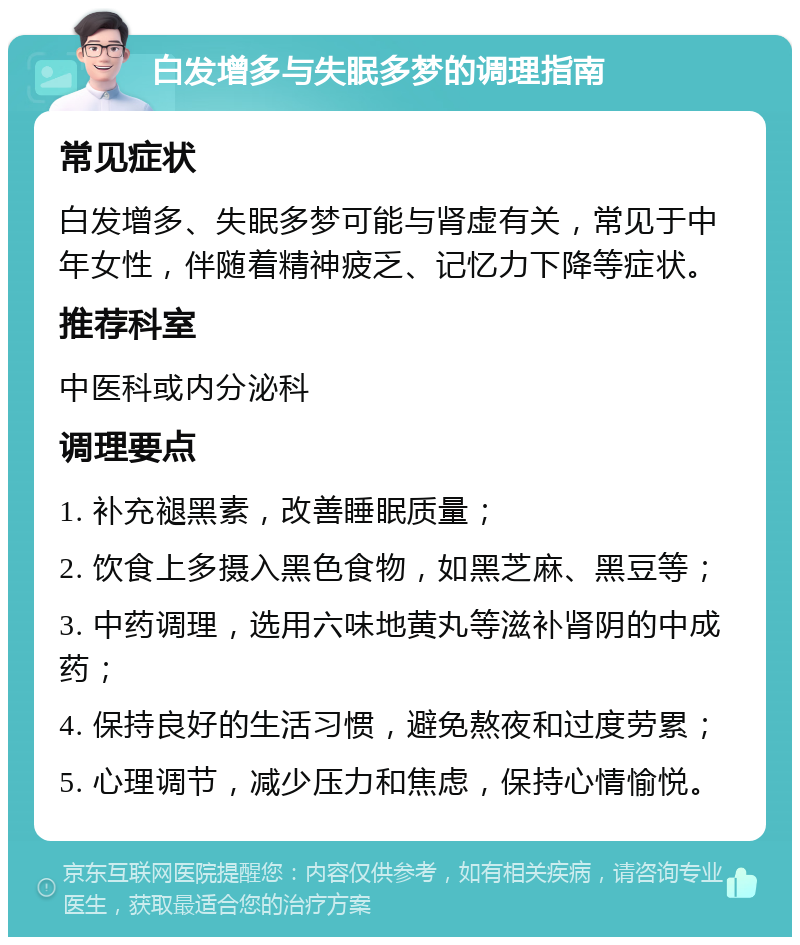 白发增多与失眠多梦的调理指南 常见症状 白发增多、失眠多梦可能与肾虚有关，常见于中年女性，伴随着精神疲乏、记忆力下降等症状。 推荐科室 中医科或内分泌科 调理要点 1. 补充褪黑素，改善睡眠质量； 2. 饮食上多摄入黑色食物，如黑芝麻、黑豆等； 3. 中药调理，选用六味地黄丸等滋补肾阴的中成药； 4. 保持良好的生活习惯，避免熬夜和过度劳累； 5. 心理调节，减少压力和焦虑，保持心情愉悦。