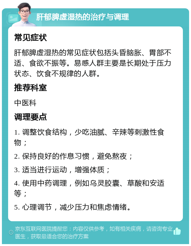 肝郁脾虚湿热的治疗与调理 常见症状 肝郁脾虚湿热的常见症状包括头昏脑胀、胃部不适、食欲不振等。易感人群主要是长期处于压力状态、饮食不规律的人群。 推荐科室 中医科 调理要点 1. 调整饮食结构，少吃油腻、辛辣等刺激性食物； 2. 保持良好的作息习惯，避免熬夜； 3. 适当进行运动，增强体质； 4. 使用中药调理，例如乌灵胶囊、草酸和安适等； 5. 心理调节，减少压力和焦虑情绪。