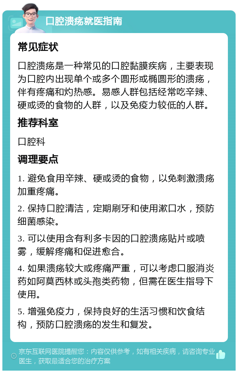 口腔溃疡就医指南 常见症状 口腔溃疡是一种常见的口腔黏膜疾病，主要表现为口腔内出现单个或多个圆形或椭圆形的溃疡，伴有疼痛和灼热感。易感人群包括经常吃辛辣、硬或烫的食物的人群，以及免疫力较低的人群。 推荐科室 口腔科 调理要点 1. 避免食用辛辣、硬或烫的食物，以免刺激溃疡加重疼痛。 2. 保持口腔清洁，定期刷牙和使用漱口水，预防细菌感染。 3. 可以使用含有利多卡因的口腔溃疡贴片或喷雾，缓解疼痛和促进愈合。 4. 如果溃疡较大或疼痛严重，可以考虑口服消炎药如阿莫西林或头孢类药物，但需在医生指导下使用。 5. 增强免疫力，保持良好的生活习惯和饮食结构，预防口腔溃疡的发生和复发。