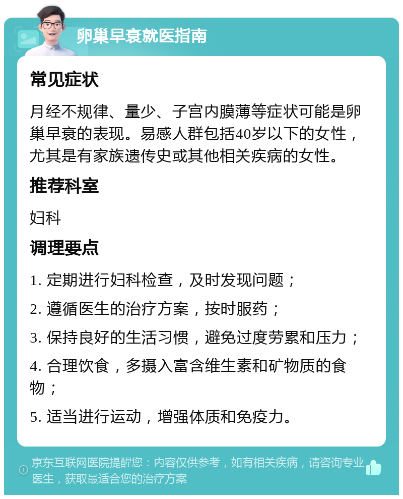 卵巢早衰就医指南 常见症状 月经不规律、量少、子宫内膜薄等症状可能是卵巢早衰的表现。易感人群包括40岁以下的女性，尤其是有家族遗传史或其他相关疾病的女性。 推荐科室 妇科 调理要点 1. 定期进行妇科检查，及时发现问题； 2. 遵循医生的治疗方案，按时服药； 3. 保持良好的生活习惯，避免过度劳累和压力； 4. 合理饮食，多摄入富含维生素和矿物质的食物； 5. 适当进行运动，增强体质和免疫力。