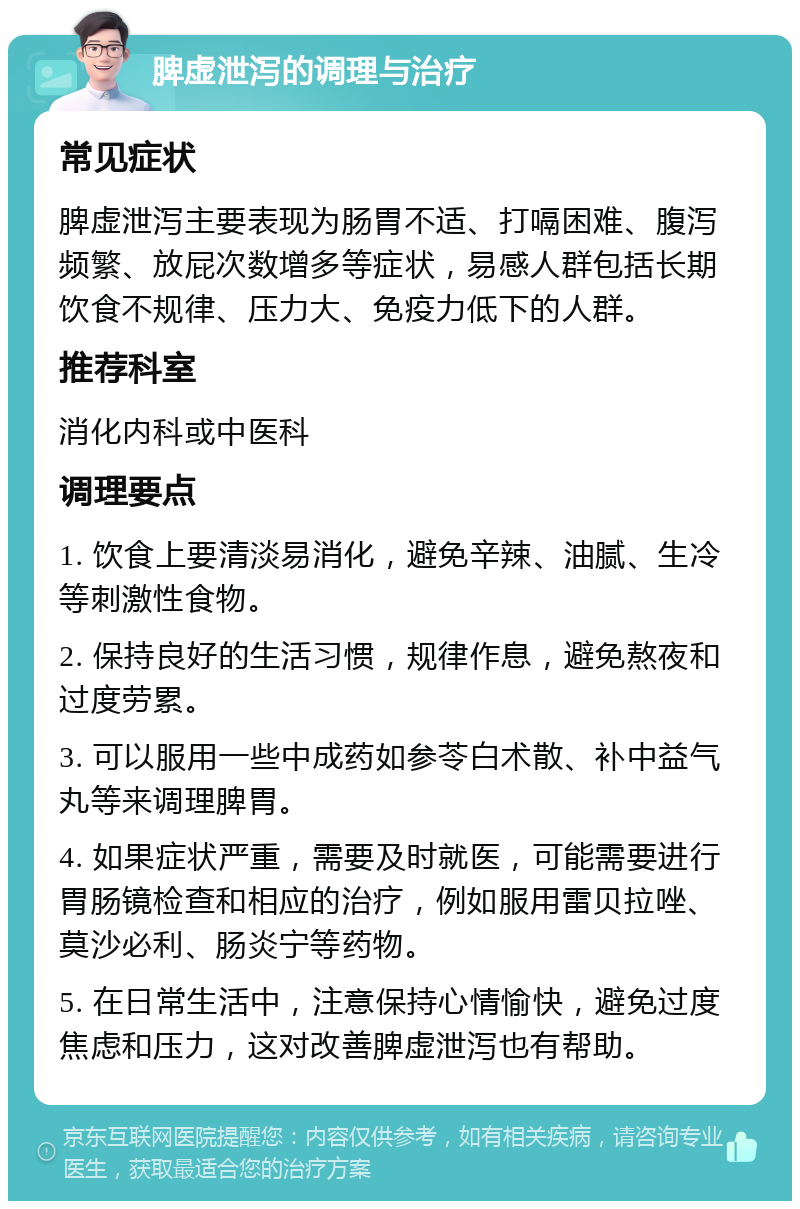 脾虚泄泻的调理与治疗 常见症状 脾虚泄泻主要表现为肠胃不适、打嗝困难、腹泻频繁、放屁次数增多等症状，易感人群包括长期饮食不规律、压力大、免疫力低下的人群。 推荐科室 消化内科或中医科 调理要点 1. 饮食上要清淡易消化，避免辛辣、油腻、生冷等刺激性食物。 2. 保持良好的生活习惯，规律作息，避免熬夜和过度劳累。 3. 可以服用一些中成药如参苓白术散、补中益气丸等来调理脾胃。 4. 如果症状严重，需要及时就医，可能需要进行胃肠镜检查和相应的治疗，例如服用雷贝拉唑、莫沙必利、肠炎宁等药物。 5. 在日常生活中，注意保持心情愉快，避免过度焦虑和压力，这对改善脾虚泄泻也有帮助。