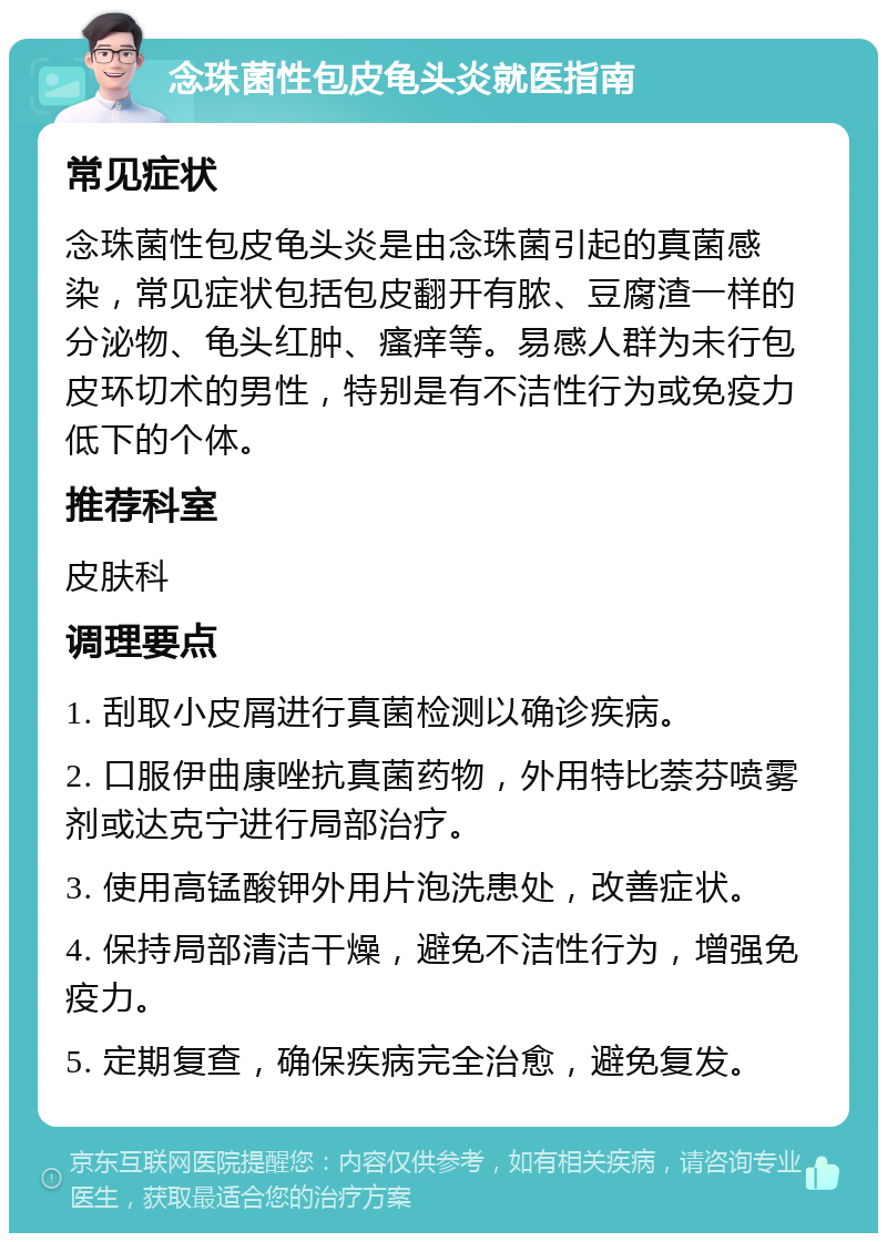 念珠菌性包皮龟头炎就医指南 常见症状 念珠菌性包皮龟头炎是由念珠菌引起的真菌感染，常见症状包括包皮翻开有脓、豆腐渣一样的分泌物、龟头红肿、瘙痒等。易感人群为未行包皮环切术的男性，特别是有不洁性行为或免疫力低下的个体。 推荐科室 皮肤科 调理要点 1. 刮取小皮屑进行真菌检测以确诊疾病。 2. 口服伊曲康唑抗真菌药物，外用特比萘芬喷雾剂或达克宁进行局部治疗。 3. 使用高锰酸钾外用片泡洗患处，改善症状。 4. 保持局部清洁干燥，避免不洁性行为，增强免疫力。 5. 定期复查，确保疾病完全治愈，避免复发。