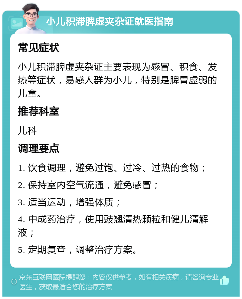 小儿积滞脾虚夹杂证就医指南 常见症状 小儿积滞脾虚夹杂证主要表现为感冒、积食、发热等症状，易感人群为小儿，特别是脾胃虚弱的儿童。 推荐科室 儿科 调理要点 1. 饮食调理，避免过饱、过冷、过热的食物； 2. 保持室内空气流通，避免感冒； 3. 适当运动，增强体质； 4. 中成药治疗，使用豉翘清热颗粒和健儿清解液； 5. 定期复查，调整治疗方案。