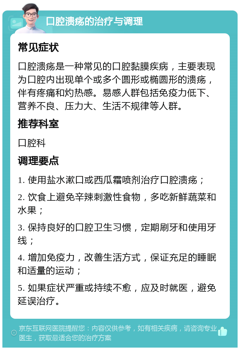 口腔溃疡的治疗与调理 常见症状 口腔溃疡是一种常见的口腔黏膜疾病，主要表现为口腔内出现单个或多个圆形或椭圆形的溃疡，伴有疼痛和灼热感。易感人群包括免疫力低下、营养不良、压力大、生活不规律等人群。 推荐科室 口腔科 调理要点 1. 使用盐水漱口或西瓜霜喷剂治疗口腔溃疡； 2. 饮食上避免辛辣刺激性食物，多吃新鲜蔬菜和水果； 3. 保持良好的口腔卫生习惯，定期刷牙和使用牙线； 4. 增加免疫力，改善生活方式，保证充足的睡眠和适量的运动； 5. 如果症状严重或持续不愈，应及时就医，避免延误治疗。