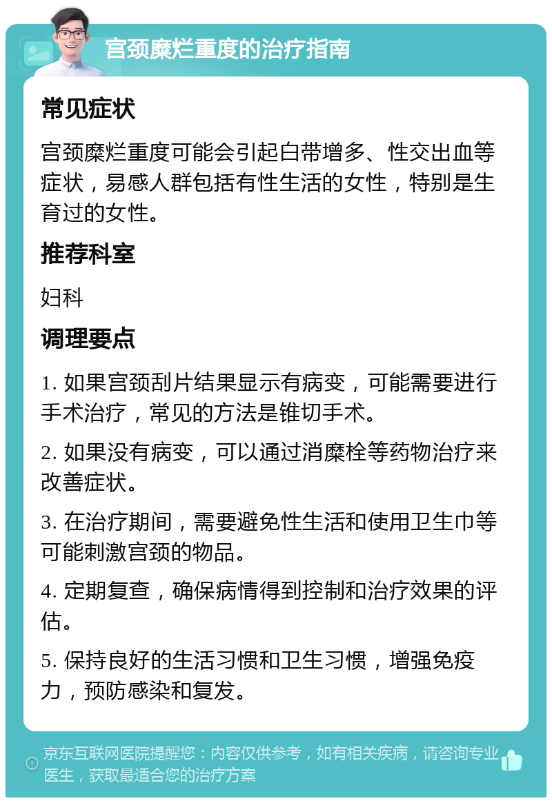 宫颈糜烂重度的治疗指南 常见症状 宫颈糜烂重度可能会引起白带增多、性交出血等症状，易感人群包括有性生活的女性，特别是生育过的女性。 推荐科室 妇科 调理要点 1. 如果宫颈刮片结果显示有病变，可能需要进行手术治疗，常见的方法是锥切手术。 2. 如果没有病变，可以通过消糜栓等药物治疗来改善症状。 3. 在治疗期间，需要避免性生活和使用卫生巾等可能刺激宫颈的物品。 4. 定期复查，确保病情得到控制和治疗效果的评估。 5. 保持良好的生活习惯和卫生习惯，增强免疫力，预防感染和复发。