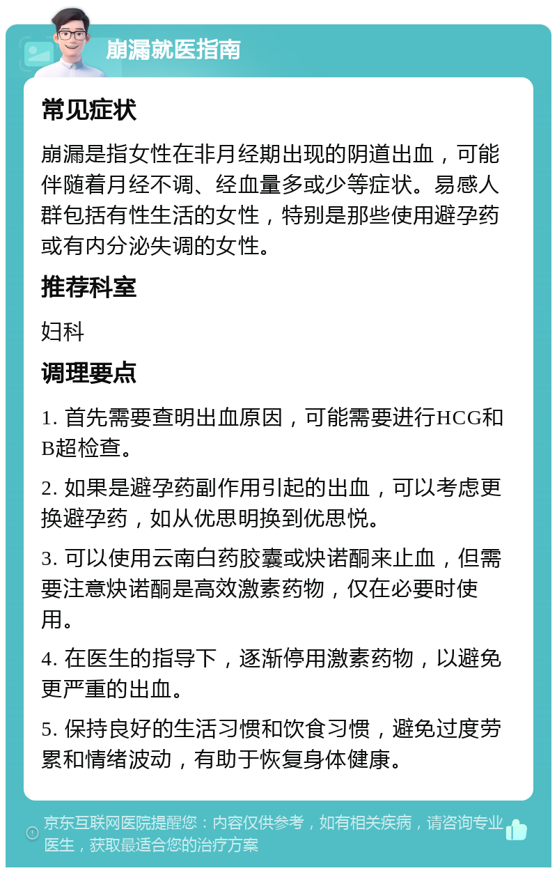 崩漏就医指南 常见症状 崩漏是指女性在非月经期出现的阴道出血，可能伴随着月经不调、经血量多或少等症状。易感人群包括有性生活的女性，特别是那些使用避孕药或有内分泌失调的女性。 推荐科室 妇科 调理要点 1. 首先需要查明出血原因，可能需要进行HCG和B超检查。 2. 如果是避孕药副作用引起的出血，可以考虑更换避孕药，如从优思明换到优思悦。 3. 可以使用云南白药胶囊或炔诺酮来止血，但需要注意炔诺酮是高效激素药物，仅在必要时使用。 4. 在医生的指导下，逐渐停用激素药物，以避免更严重的出血。 5. 保持良好的生活习惯和饮食习惯，避免过度劳累和情绪波动，有助于恢复身体健康。