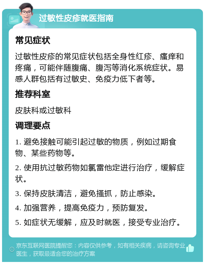 过敏性皮疹就医指南 常见症状 过敏性皮疹的常见症状包括全身性红疹、瘙痒和疼痛，可能伴随腹痛、腹泻等消化系统症状。易感人群包括有过敏史、免疫力低下者等。 推荐科室 皮肤科或过敏科 调理要点 1. 避免接触可能引起过敏的物质，例如过期食物、某些药物等。 2. 使用抗过敏药物如氯雷他定进行治疗，缓解症状。 3. 保持皮肤清洁，避免搔抓，防止感染。 4. 加强营养，提高免疫力，预防复发。 5. 如症状无缓解，应及时就医，接受专业治疗。