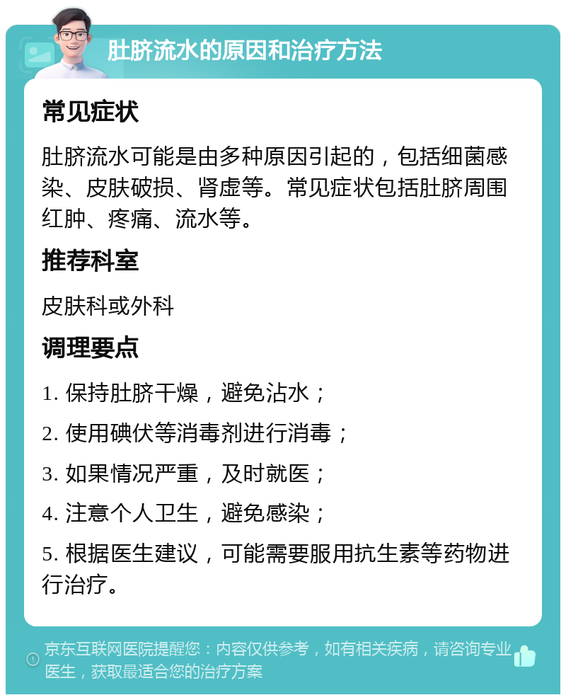 肚脐流水的原因和治疗方法 常见症状 肚脐流水可能是由多种原因引起的，包括细菌感染、皮肤破损、肾虚等。常见症状包括肚脐周围红肿、疼痛、流水等。 推荐科室 皮肤科或外科 调理要点 1. 保持肚脐干燥，避免沾水； 2. 使用碘伏等消毒剂进行消毒； 3. 如果情况严重，及时就医； 4. 注意个人卫生，避免感染； 5. 根据医生建议，可能需要服用抗生素等药物进行治疗。