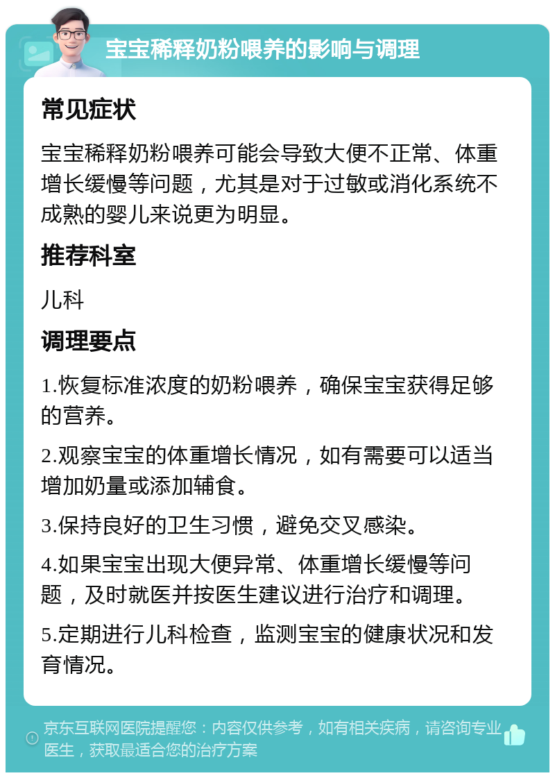 宝宝稀释奶粉喂养的影响与调理 常见症状 宝宝稀释奶粉喂养可能会导致大便不正常、体重增长缓慢等问题，尤其是对于过敏或消化系统不成熟的婴儿来说更为明显。 推荐科室 儿科 调理要点 1.恢复标准浓度的奶粉喂养，确保宝宝获得足够的营养。 2.观察宝宝的体重增长情况，如有需要可以适当增加奶量或添加辅食。 3.保持良好的卫生习惯，避免交叉感染。 4.如果宝宝出现大便异常、体重增长缓慢等问题，及时就医并按医生建议进行治疗和调理。 5.定期进行儿科检查，监测宝宝的健康状况和发育情况。