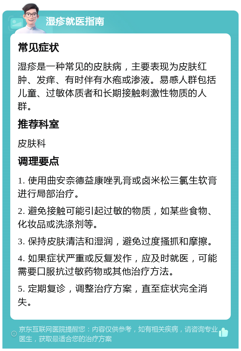 湿疹就医指南 常见症状 湿疹是一种常见的皮肤病，主要表现为皮肤红肿、发痒、有时伴有水疱或渗液。易感人群包括儿童、过敏体质者和长期接触刺激性物质的人群。 推荐科室 皮肤科 调理要点 1. 使用曲安奈德益康唑乳膏或卤米松三氯生软膏进行局部治疗。 2. 避免接触可能引起过敏的物质，如某些食物、化妆品或洗涤剂等。 3. 保持皮肤清洁和湿润，避免过度搔抓和摩擦。 4. 如果症状严重或反复发作，应及时就医，可能需要口服抗过敏药物或其他治疗方法。 5. 定期复诊，调整治疗方案，直至症状完全消失。