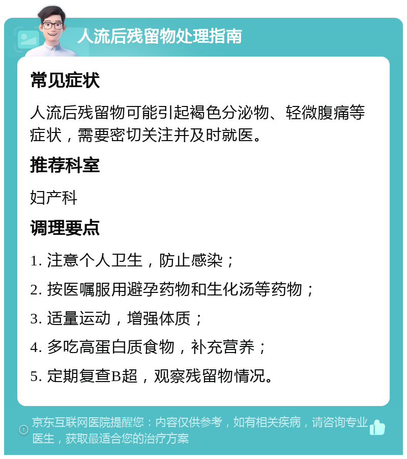 人流后残留物处理指南 常见症状 人流后残留物可能引起褐色分泌物、轻微腹痛等症状，需要密切关注并及时就医。 推荐科室 妇产科 调理要点 1. 注意个人卫生，防止感染； 2. 按医嘱服用避孕药物和生化汤等药物； 3. 适量运动，增强体质； 4. 多吃高蛋白质食物，补充营养； 5. 定期复查B超，观察残留物情况。