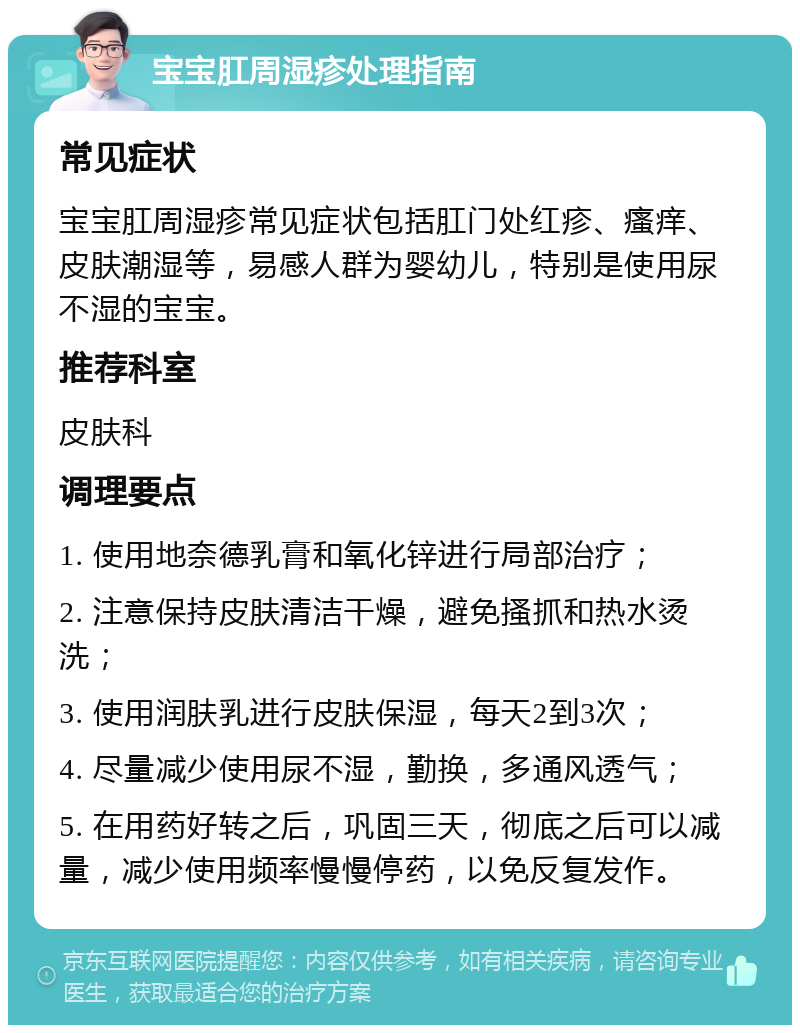 宝宝肛周湿疹处理指南 常见症状 宝宝肛周湿疹常见症状包括肛门处红疹、瘙痒、皮肤潮湿等，易感人群为婴幼儿，特别是使用尿不湿的宝宝。 推荐科室 皮肤科 调理要点 1. 使用地奈德乳膏和氧化锌进行局部治疗； 2. 注意保持皮肤清洁干燥，避免搔抓和热水烫洗； 3. 使用润肤乳进行皮肤保湿，每天2到3次； 4. 尽量减少使用尿不湿，勤换，多通风透气； 5. 在用药好转之后，巩固三天，彻底之后可以减量，减少使用频率慢慢停药，以免反复发作。