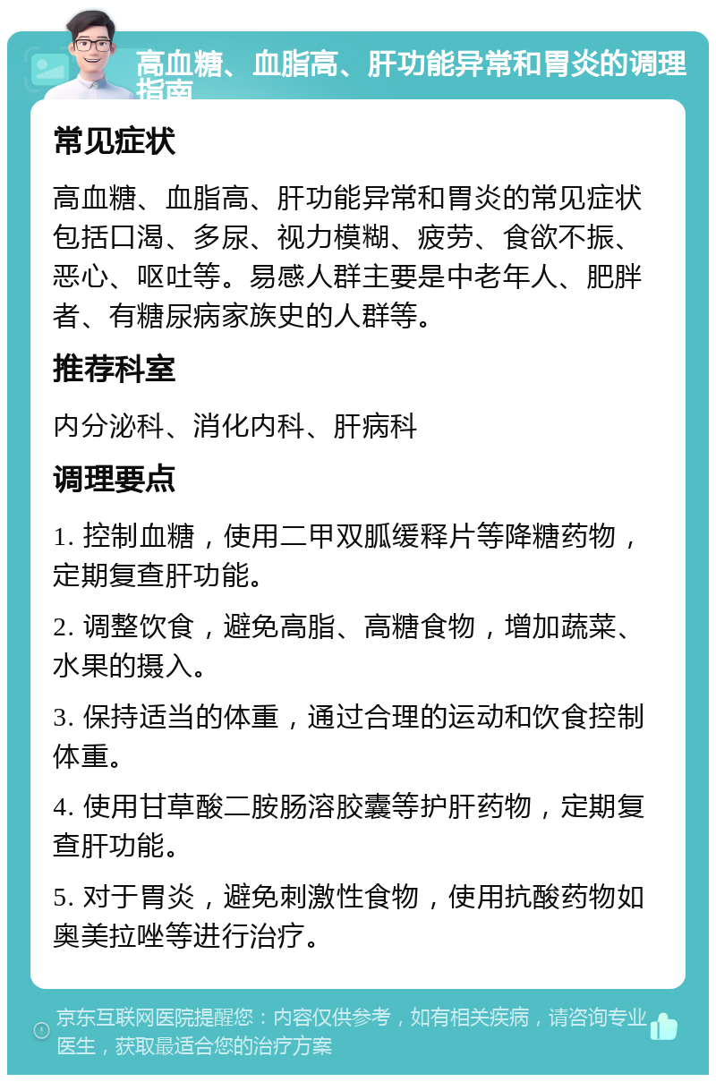 高血糖、血脂高、肝功能异常和胃炎的调理指南 常见症状 高血糖、血脂高、肝功能异常和胃炎的常见症状包括口渴、多尿、视力模糊、疲劳、食欲不振、恶心、呕吐等。易感人群主要是中老年人、肥胖者、有糖尿病家族史的人群等。 推荐科室 内分泌科、消化内科、肝病科 调理要点 1. 控制血糖，使用二甲双胍缓释片等降糖药物，定期复查肝功能。 2. 调整饮食，避免高脂、高糖食物，增加蔬菜、水果的摄入。 3. 保持适当的体重，通过合理的运动和饮食控制体重。 4. 使用甘草酸二胺肠溶胶囊等护肝药物，定期复查肝功能。 5. 对于胃炎，避免刺激性食物，使用抗酸药物如奥美拉唑等进行治疗。