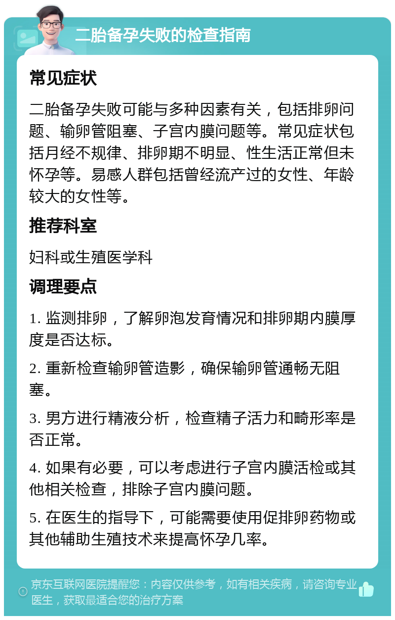 二胎备孕失败的检查指南 常见症状 二胎备孕失败可能与多种因素有关，包括排卵问题、输卵管阻塞、子宫内膜问题等。常见症状包括月经不规律、排卵期不明显、性生活正常但未怀孕等。易感人群包括曾经流产过的女性、年龄较大的女性等。 推荐科室 妇科或生殖医学科 调理要点 1. 监测排卵，了解卵泡发育情况和排卵期内膜厚度是否达标。 2. 重新检查输卵管造影，确保输卵管通畅无阻塞。 3. 男方进行精液分析，检查精子活力和畸形率是否正常。 4. 如果有必要，可以考虑进行子宫内膜活检或其他相关检查，排除子宫内膜问题。 5. 在医生的指导下，可能需要使用促排卵药物或其他辅助生殖技术来提高怀孕几率。