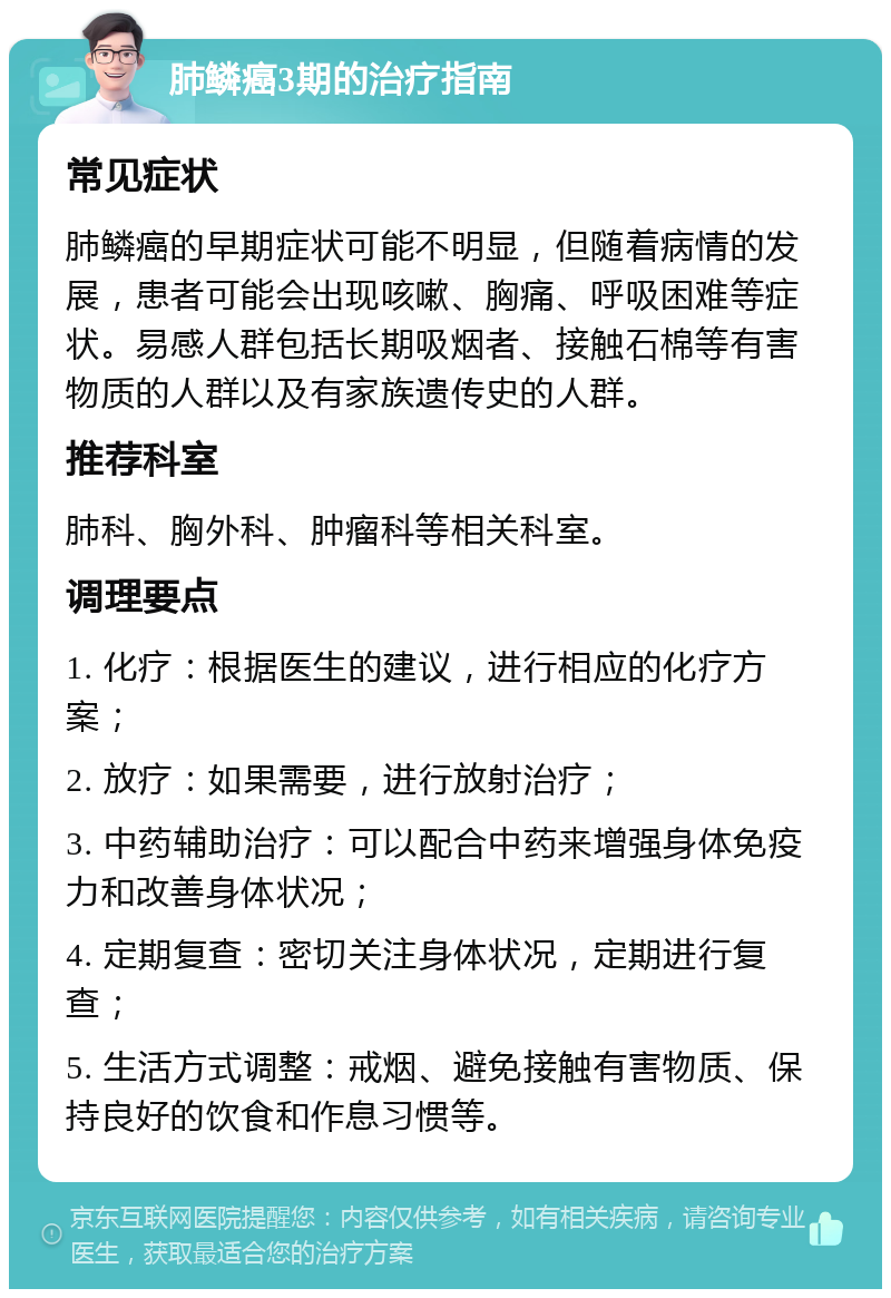 肺鳞癌3期的治疗指南 常见症状 肺鳞癌的早期症状可能不明显，但随着病情的发展，患者可能会出现咳嗽、胸痛、呼吸困难等症状。易感人群包括长期吸烟者、接触石棉等有害物质的人群以及有家族遗传史的人群。 推荐科室 肺科、胸外科、肿瘤科等相关科室。 调理要点 1. 化疗：根据医生的建议，进行相应的化疗方案； 2. 放疗：如果需要，进行放射治疗； 3. 中药辅助治疗：可以配合中药来增强身体免疫力和改善身体状况； 4. 定期复查：密切关注身体状况，定期进行复查； 5. 生活方式调整：戒烟、避免接触有害物质、保持良好的饮食和作息习惯等。