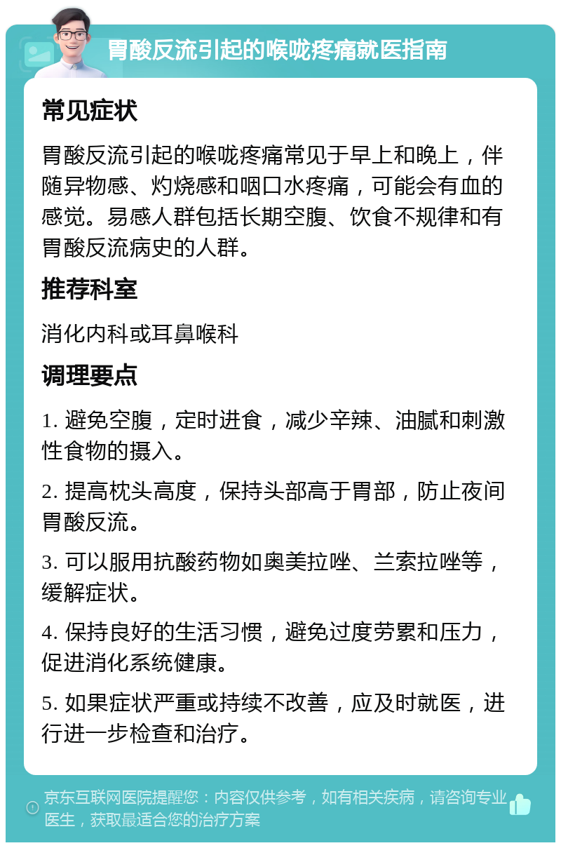 胃酸反流引起的喉咙疼痛就医指南 常见症状 胃酸反流引起的喉咙疼痛常见于早上和晚上，伴随异物感、灼烧感和咽口水疼痛，可能会有血的感觉。易感人群包括长期空腹、饮食不规律和有胃酸反流病史的人群。 推荐科室 消化内科或耳鼻喉科 调理要点 1. 避免空腹，定时进食，减少辛辣、油腻和刺激性食物的摄入。 2. 提高枕头高度，保持头部高于胃部，防止夜间胃酸反流。 3. 可以服用抗酸药物如奥美拉唑、兰索拉唑等，缓解症状。 4. 保持良好的生活习惯，避免过度劳累和压力，促进消化系统健康。 5. 如果症状严重或持续不改善，应及时就医，进行进一步检查和治疗。