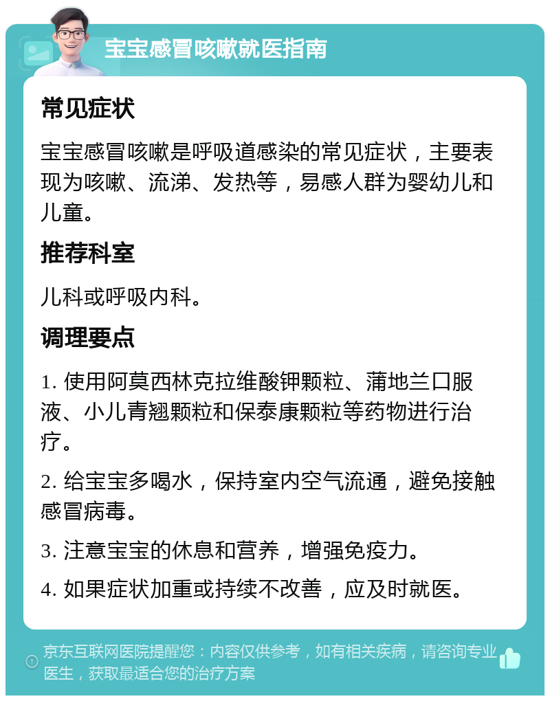 宝宝感冒咳嗽就医指南 常见症状 宝宝感冒咳嗽是呼吸道感染的常见症状，主要表现为咳嗽、流涕、发热等，易感人群为婴幼儿和儿童。 推荐科室 儿科或呼吸内科。 调理要点 1. 使用阿莫西林克拉维酸钾颗粒、蒲地兰口服液、小儿青翘颗粒和保泰康颗粒等药物进行治疗。 2. 给宝宝多喝水，保持室内空气流通，避免接触感冒病毒。 3. 注意宝宝的休息和营养，增强免疫力。 4. 如果症状加重或持续不改善，应及时就医。