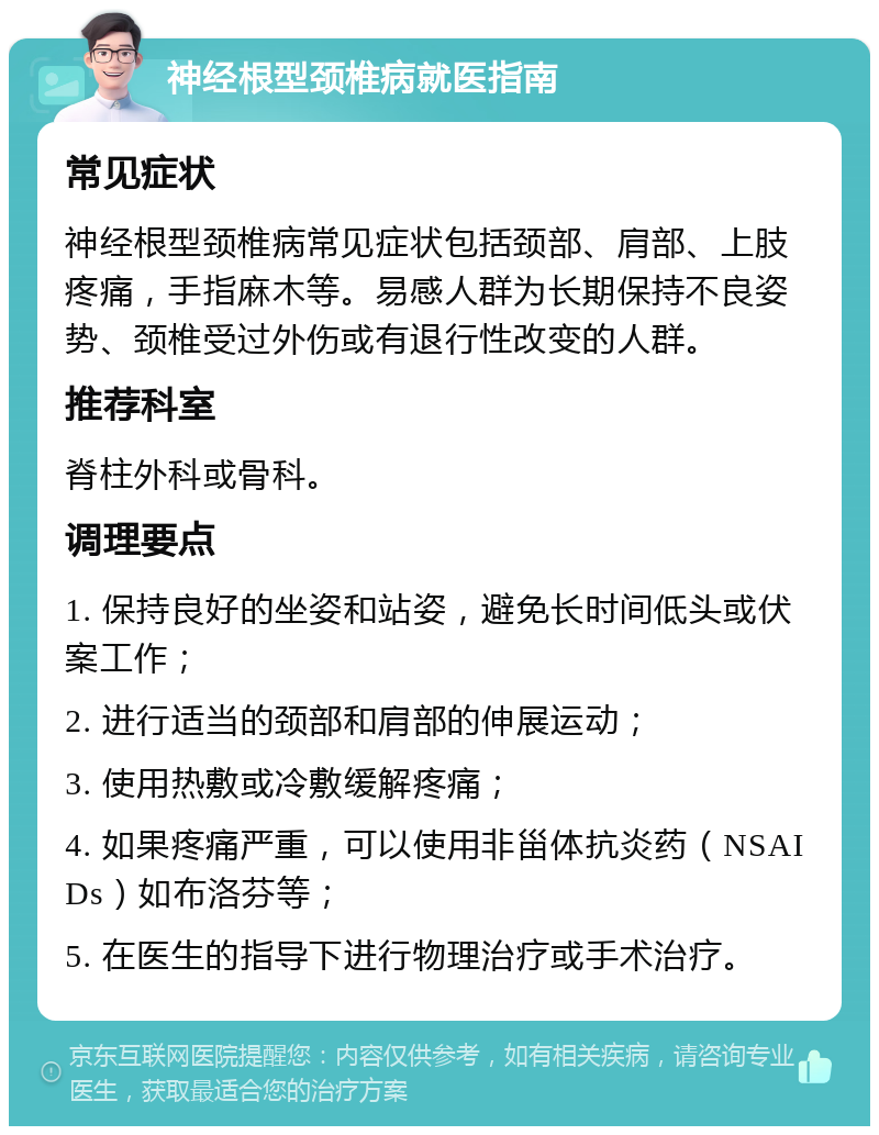 神经根型颈椎病就医指南 常见症状 神经根型颈椎病常见症状包括颈部、肩部、上肢疼痛，手指麻木等。易感人群为长期保持不良姿势、颈椎受过外伤或有退行性改变的人群。 推荐科室 脊柱外科或骨科。 调理要点 1. 保持良好的坐姿和站姿，避免长时间低头或伏案工作； 2. 进行适当的颈部和肩部的伸展运动； 3. 使用热敷或冷敷缓解疼痛； 4. 如果疼痛严重，可以使用非甾体抗炎药（NSAIDs）如布洛芬等； 5. 在医生的指导下进行物理治疗或手术治疗。