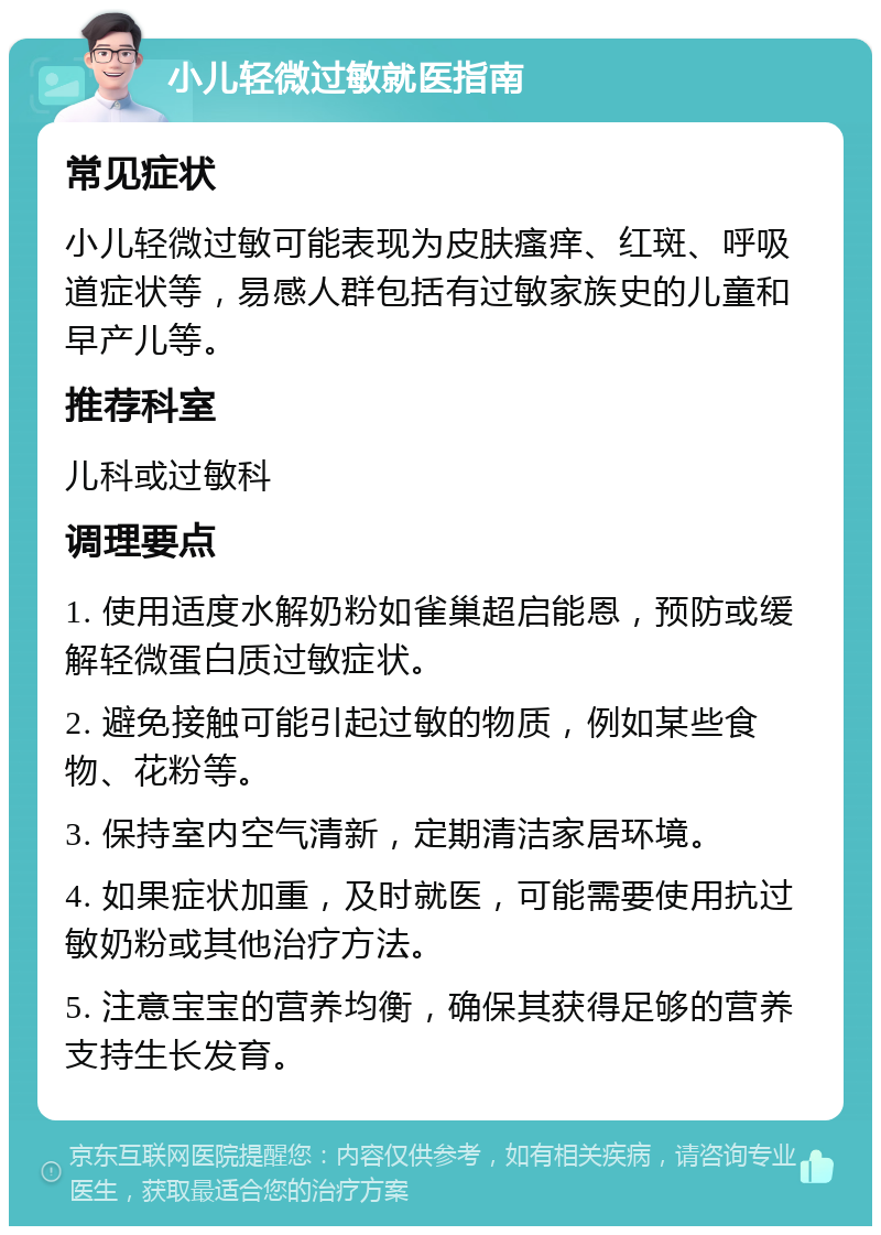 小儿轻微过敏就医指南 常见症状 小儿轻微过敏可能表现为皮肤瘙痒、红斑、呼吸道症状等，易感人群包括有过敏家族史的儿童和早产儿等。 推荐科室 儿科或过敏科 调理要点 1. 使用适度水解奶粉如雀巢超启能恩，预防或缓解轻微蛋白质过敏症状。 2. 避免接触可能引起过敏的物质，例如某些食物、花粉等。 3. 保持室内空气清新，定期清洁家居环境。 4. 如果症状加重，及时就医，可能需要使用抗过敏奶粉或其他治疗方法。 5. 注意宝宝的营养均衡，确保其获得足够的营养支持生长发育。