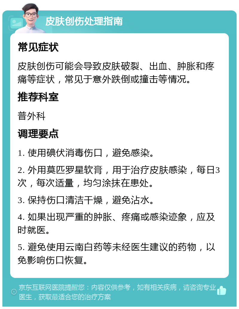 皮肤创伤处理指南 常见症状 皮肤创伤可能会导致皮肤破裂、出血、肿胀和疼痛等症状，常见于意外跌倒或撞击等情况。 推荐科室 普外科 调理要点 1. 使用碘伏消毒伤口，避免感染。 2. 外用莫匹罗星软膏，用于治疗皮肤感染，每日3次，每次适量，均匀涂抹在患处。 3. 保持伤口清洁干燥，避免沾水。 4. 如果出现严重的肿胀、疼痛或感染迹象，应及时就医。 5. 避免使用云南白药等未经医生建议的药物，以免影响伤口恢复。