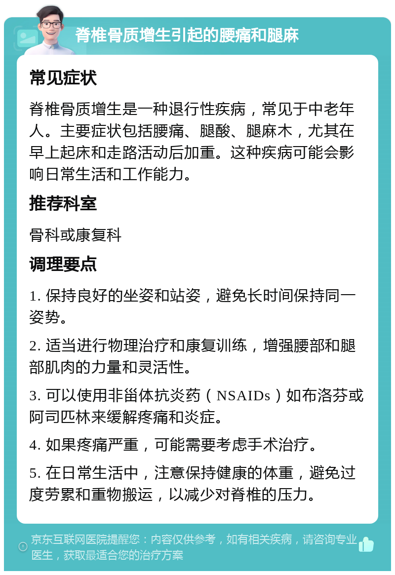 脊椎骨质增生引起的腰痛和腿麻 常见症状 脊椎骨质增生是一种退行性疾病，常见于中老年人。主要症状包括腰痛、腿酸、腿麻木，尤其在早上起床和走路活动后加重。这种疾病可能会影响日常生活和工作能力。 推荐科室 骨科或康复科 调理要点 1. 保持良好的坐姿和站姿，避免长时间保持同一姿势。 2. 适当进行物理治疗和康复训练，增强腰部和腿部肌肉的力量和灵活性。 3. 可以使用非甾体抗炎药（NSAIDs）如布洛芬或阿司匹林来缓解疼痛和炎症。 4. 如果疼痛严重，可能需要考虑手术治疗。 5. 在日常生活中，注意保持健康的体重，避免过度劳累和重物搬运，以减少对脊椎的压力。