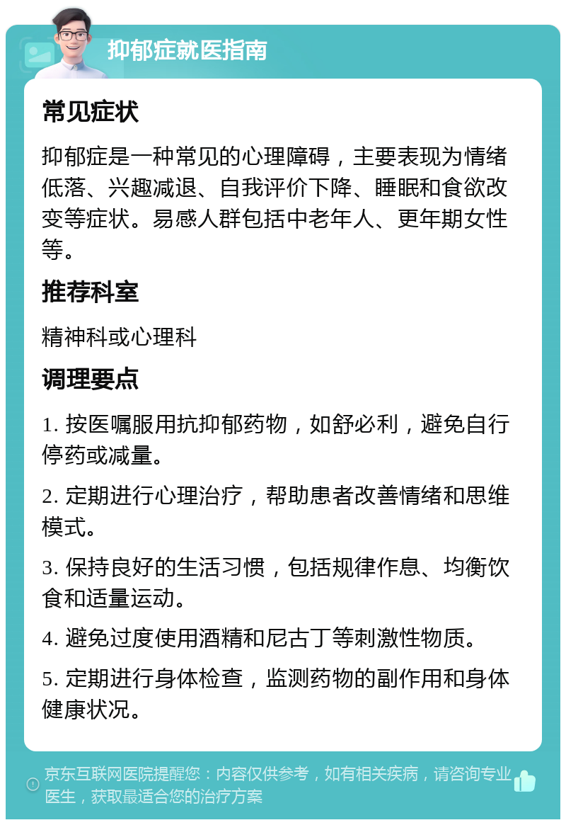 抑郁症就医指南 常见症状 抑郁症是一种常见的心理障碍，主要表现为情绪低落、兴趣减退、自我评价下降、睡眠和食欲改变等症状。易感人群包括中老年人、更年期女性等。 推荐科室 精神科或心理科 调理要点 1. 按医嘱服用抗抑郁药物，如舒必利，避免自行停药或减量。 2. 定期进行心理治疗，帮助患者改善情绪和思维模式。 3. 保持良好的生活习惯，包括规律作息、均衡饮食和适量运动。 4. 避免过度使用酒精和尼古丁等刺激性物质。 5. 定期进行身体检查，监测药物的副作用和身体健康状况。