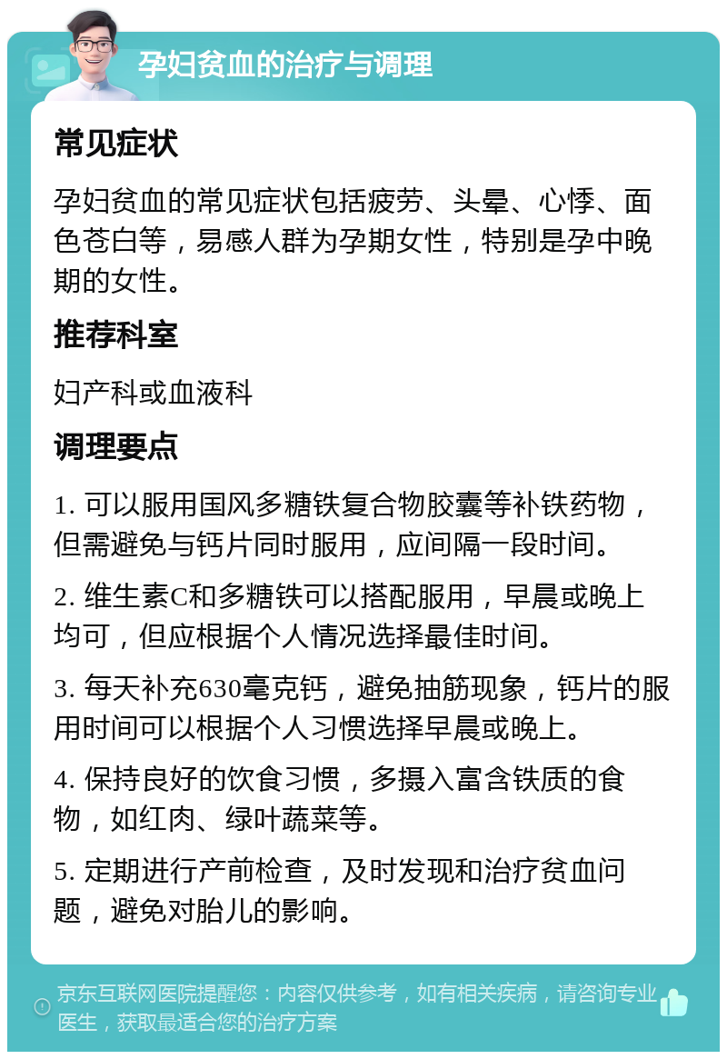 孕妇贫血的治疗与调理 常见症状 孕妇贫血的常见症状包括疲劳、头晕、心悸、面色苍白等，易感人群为孕期女性，特别是孕中晚期的女性。 推荐科室 妇产科或血液科 调理要点 1. 可以服用国风多糖铁复合物胶囊等补铁药物，但需避免与钙片同时服用，应间隔一段时间。 2. 维生素C和多糖铁可以搭配服用，早晨或晚上均可，但应根据个人情况选择最佳时间。 3. 每天补充630毫克钙，避免抽筋现象，钙片的服用时间可以根据个人习惯选择早晨或晚上。 4. 保持良好的饮食习惯，多摄入富含铁质的食物，如红肉、绿叶蔬菜等。 5. 定期进行产前检查，及时发现和治疗贫血问题，避免对胎儿的影响。