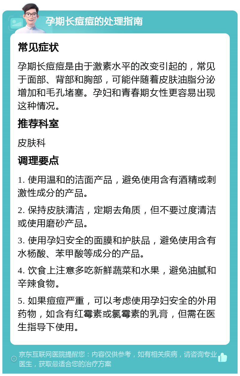 孕期长痘痘的处理指南 常见症状 孕期长痘痘是由于激素水平的改变引起的，常见于面部、背部和胸部，可能伴随着皮肤油脂分泌增加和毛孔堵塞。孕妇和青春期女性更容易出现这种情况。 推荐科室 皮肤科 调理要点 1. 使用温和的洁面产品，避免使用含有酒精或刺激性成分的产品。 2. 保持皮肤清洁，定期去角质，但不要过度清洁或使用磨砂产品。 3. 使用孕妇安全的面膜和护肤品，避免使用含有水杨酸、苯甲酸等成分的产品。 4. 饮食上注意多吃新鲜蔬菜和水果，避免油腻和辛辣食物。 5. 如果痘痘严重，可以考虑使用孕妇安全的外用药物，如含有红霉素或氯霉素的乳膏，但需在医生指导下使用。