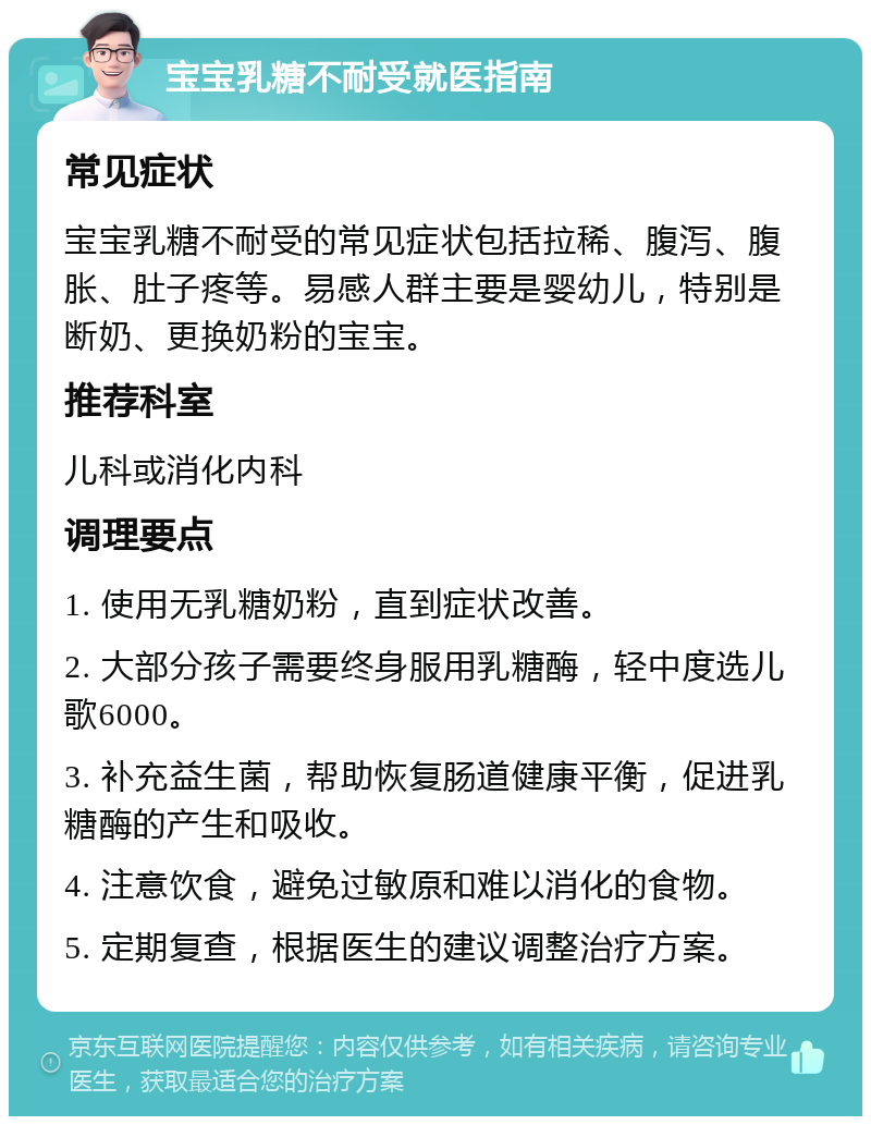 宝宝乳糖不耐受就医指南 常见症状 宝宝乳糖不耐受的常见症状包括拉稀、腹泻、腹胀、肚子疼等。易感人群主要是婴幼儿，特别是断奶、更换奶粉的宝宝。 推荐科室 儿科或消化内科 调理要点 1. 使用无乳糖奶粉，直到症状改善。 2. 大部分孩子需要终身服用乳糖酶，轻中度选儿歌6000。 3. 补充益生菌，帮助恢复肠道健康平衡，促进乳糖酶的产生和吸收。 4. 注意饮食，避免过敏原和难以消化的食物。 5. 定期复查，根据医生的建议调整治疗方案。