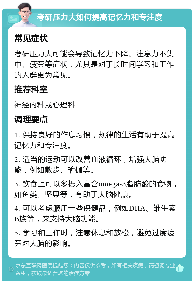 考研压力大如何提高记忆力和专注度 常见症状 考研压力大可能会导致记忆力下降、注意力不集中、疲劳等症状，尤其是对于长时间学习和工作的人群更为常见。 推荐科室 神经内科或心理科 调理要点 1. 保持良好的作息习惯，规律的生活有助于提高记忆力和专注度。 2. 适当的运动可以改善血液循环，增强大脑功能，例如散步、瑜伽等。 3. 饮食上可以多摄入富含omega-3脂肪酸的食物，如鱼类、坚果等，有助于大脑健康。 4. 可以考虑服用一些保健品，例如DHA、维生素B族等，来支持大脑功能。 5. 学习和工作时，注意休息和放松，避免过度疲劳对大脑的影响。