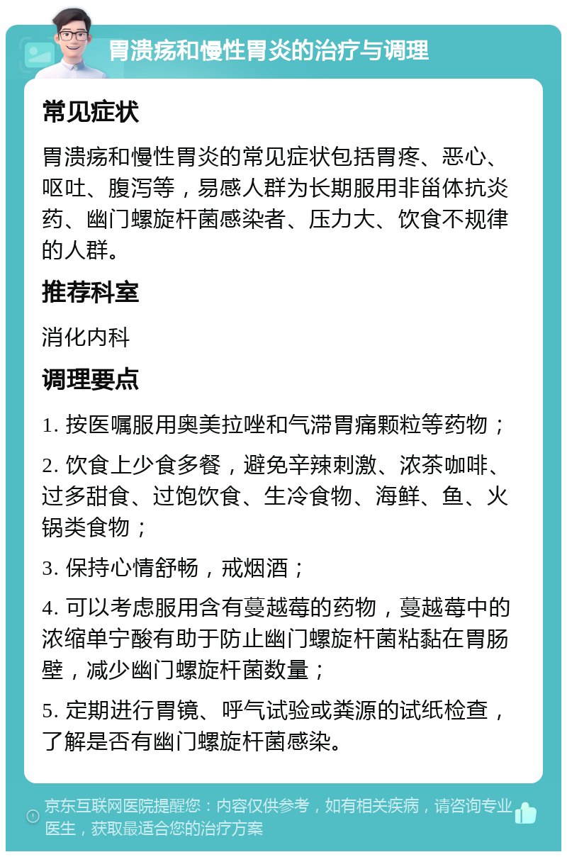 胃溃疡和慢性胃炎的治疗与调理 常见症状 胃溃疡和慢性胃炎的常见症状包括胃疼、恶心、呕吐、腹泻等，易感人群为长期服用非甾体抗炎药、幽门螺旋杆菌感染者、压力大、饮食不规律的人群。 推荐科室 消化内科 调理要点 1. 按医嘱服用奥美拉唑和气滞胃痛颗粒等药物； 2. 饮食上少食多餐，避免辛辣刺激、浓茶咖啡、过多甜食、过饱饮食、生冷食物、海鲜、鱼、火锅类食物； 3. 保持心情舒畅，戒烟酒； 4. 可以考虑服用含有蔓越莓的药物，蔓越莓中的浓缩单宁酸有助于防止幽门螺旋杆菌粘黏在胃肠壁，减少幽门螺旋杆菌数量； 5. 定期进行胃镜、呼气试验或粪源的试纸检查，了解是否有幽门螺旋杆菌感染。