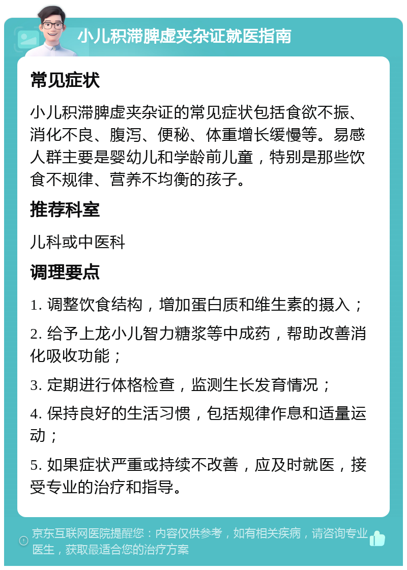 小儿积滞脾虚夹杂证就医指南 常见症状 小儿积滞脾虚夹杂证的常见症状包括食欲不振、消化不良、腹泻、便秘、体重增长缓慢等。易感人群主要是婴幼儿和学龄前儿童，特别是那些饮食不规律、营养不均衡的孩子。 推荐科室 儿科或中医科 调理要点 1. 调整饮食结构，增加蛋白质和维生素的摄入； 2. 给予上龙小儿智力糖浆等中成药，帮助改善消化吸收功能； 3. 定期进行体格检查，监测生长发育情况； 4. 保持良好的生活习惯，包括规律作息和适量运动； 5. 如果症状严重或持续不改善，应及时就医，接受专业的治疗和指导。