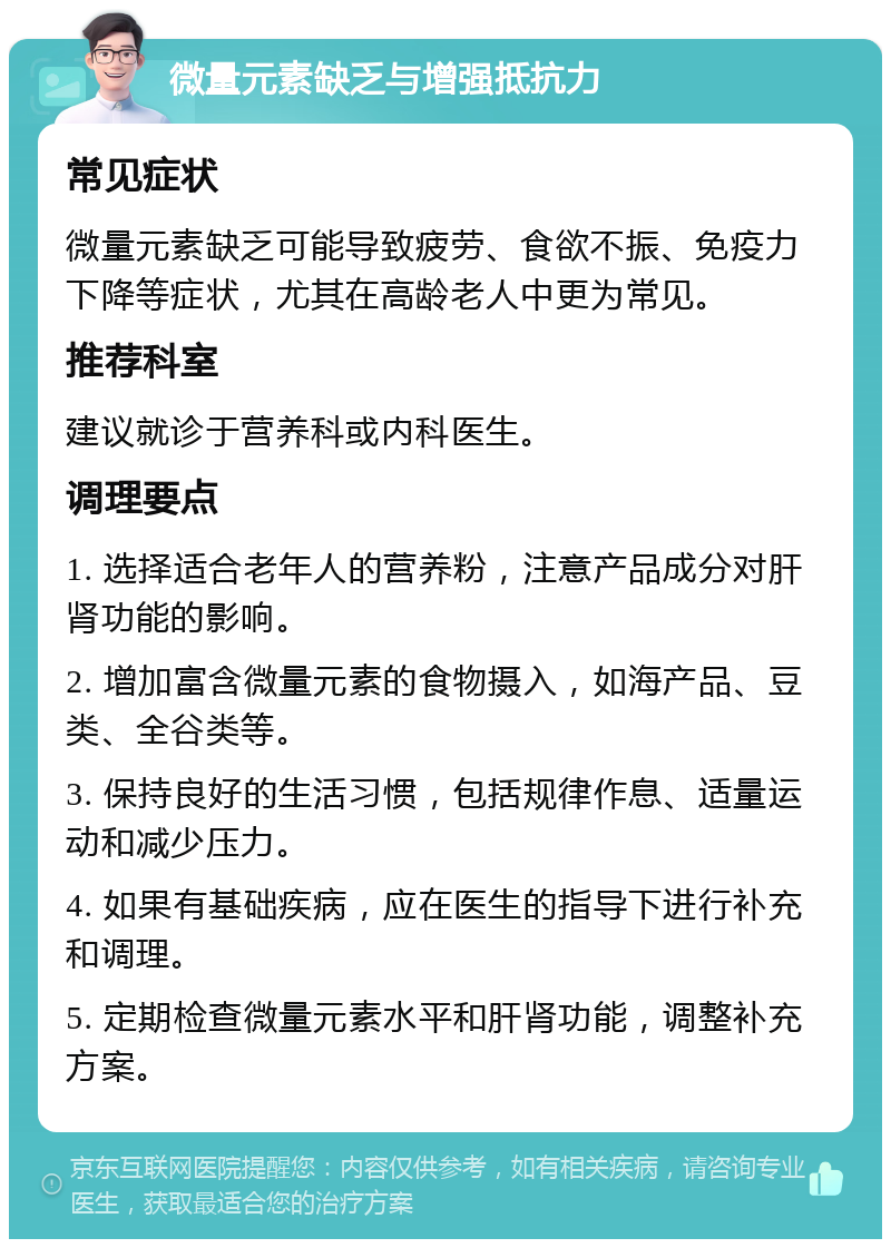 微量元素缺乏与增强抵抗力 常见症状 微量元素缺乏可能导致疲劳、食欲不振、免疫力下降等症状，尤其在高龄老人中更为常见。 推荐科室 建议就诊于营养科或内科医生。 调理要点 1. 选择适合老年人的营养粉，注意产品成分对肝肾功能的影响。 2. 增加富含微量元素的食物摄入，如海产品、豆类、全谷类等。 3. 保持良好的生活习惯，包括规律作息、适量运动和减少压力。 4. 如果有基础疾病，应在医生的指导下进行补充和调理。 5. 定期检查微量元素水平和肝肾功能，调整补充方案。