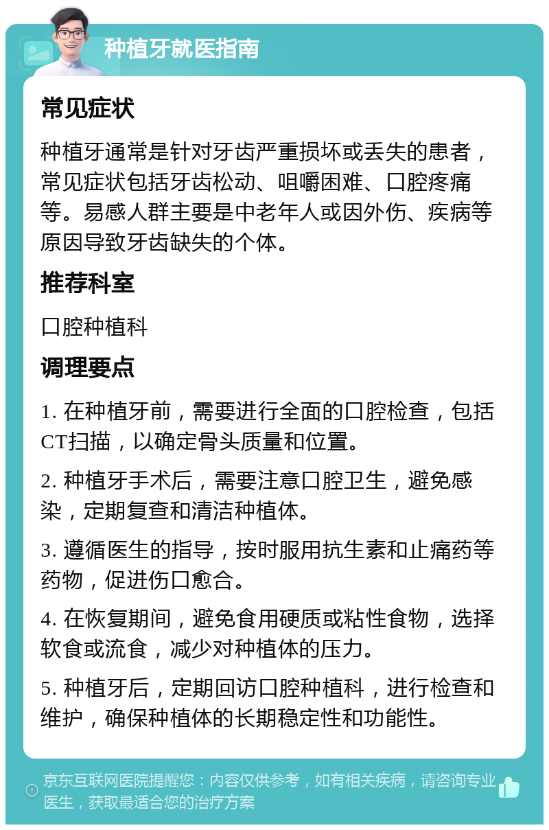 种植牙就医指南 常见症状 种植牙通常是针对牙齿严重损坏或丢失的患者，常见症状包括牙齿松动、咀嚼困难、口腔疼痛等。易感人群主要是中老年人或因外伤、疾病等原因导致牙齿缺失的个体。 推荐科室 口腔种植科 调理要点 1. 在种植牙前，需要进行全面的口腔检查，包括CT扫描，以确定骨头质量和位置。 2. 种植牙手术后，需要注意口腔卫生，避免感染，定期复查和清洁种植体。 3. 遵循医生的指导，按时服用抗生素和止痛药等药物，促进伤口愈合。 4. 在恢复期间，避免食用硬质或粘性食物，选择软食或流食，减少对种植体的压力。 5. 种植牙后，定期回访口腔种植科，进行检查和维护，确保种植体的长期稳定性和功能性。