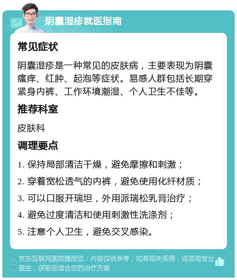 阴囊湿疹就医指南 常见症状 阴囊湿疹是一种常见的皮肤病，主要表现为阴囊瘙痒、红肿、起泡等症状。易感人群包括长期穿紧身内裤、工作环境潮湿、个人卫生不佳等。 推荐科室 皮肤科 调理要点 1. 保持局部清洁干燥，避免摩擦和刺激； 2. 穿着宽松透气的内裤，避免使用化纤材质； 3. 可以口服开瑞坦，外用派瑞松乳膏治疗； 4. 避免过度清洁和使用刺激性洗涤剂； 5. 注意个人卫生，避免交叉感染。