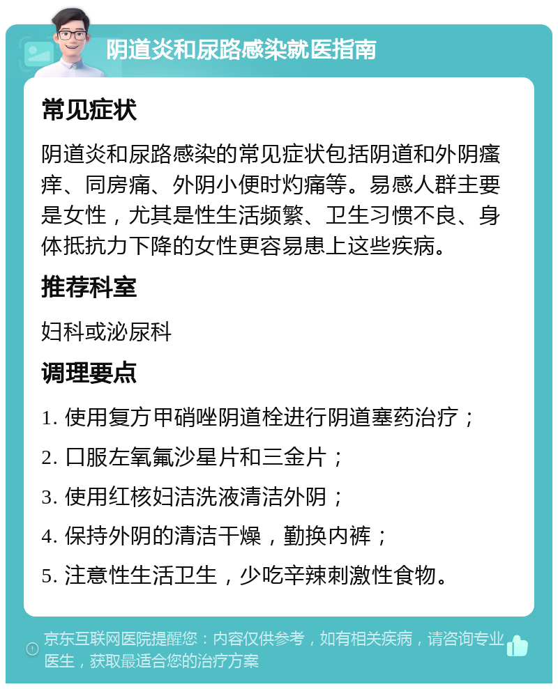 阴道炎和尿路感染就医指南 常见症状 阴道炎和尿路感染的常见症状包括阴道和外阴瘙痒、同房痛、外阴小便时灼痛等。易感人群主要是女性，尤其是性生活频繁、卫生习惯不良、身体抵抗力下降的女性更容易患上这些疾病。 推荐科室 妇科或泌尿科 调理要点 1. 使用复方甲硝唑阴道栓进行阴道塞药治疗； 2. 口服左氧氟沙星片和三金片； 3. 使用红核妇洁洗液清洁外阴； 4. 保持外阴的清洁干燥，勤换内裤； 5. 注意性生活卫生，少吃辛辣刺激性食物。