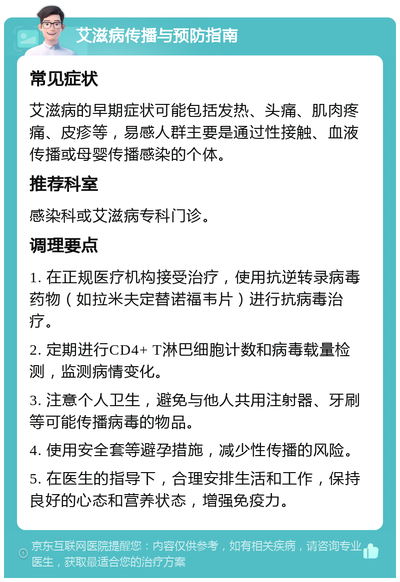 艾滋病传播与预防指南 常见症状 艾滋病的早期症状可能包括发热、头痛、肌肉疼痛、皮疹等，易感人群主要是通过性接触、血液传播或母婴传播感染的个体。 推荐科室 感染科或艾滋病专科门诊。 调理要点 1. 在正规医疗机构接受治疗，使用抗逆转录病毒药物（如拉米夫定替诺福韦片）进行抗病毒治疗。 2. 定期进行CD4+ T淋巴细胞计数和病毒载量检测，监测病情变化。 3. 注意个人卫生，避免与他人共用注射器、牙刷等可能传播病毒的物品。 4. 使用安全套等避孕措施，减少性传播的风险。 5. 在医生的指导下，合理安排生活和工作，保持良好的心态和营养状态，增强免疫力。