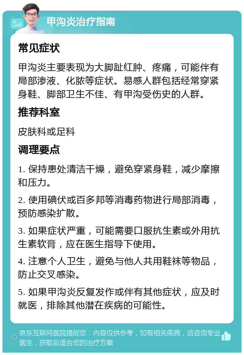 甲沟炎治疗指南 常见症状 甲沟炎主要表现为大脚趾红肿、疼痛，可能伴有局部渗液、化脓等症状。易感人群包括经常穿紧身鞋、脚部卫生不佳、有甲沟受伤史的人群。 推荐科室 皮肤科或足科 调理要点 1. 保持患处清洁干燥，避免穿紧身鞋，减少摩擦和压力。 2. 使用碘伏或百多邦等消毒药物进行局部消毒，预防感染扩散。 3. 如果症状严重，可能需要口服抗生素或外用抗生素软膏，应在医生指导下使用。 4. 注意个人卫生，避免与他人共用鞋袜等物品，防止交叉感染。 5. 如果甲沟炎反复发作或伴有其他症状，应及时就医，排除其他潜在疾病的可能性。