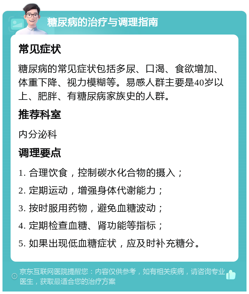 糖尿病的治疗与调理指南 常见症状 糖尿病的常见症状包括多尿、口渴、食欲增加、体重下降、视力模糊等。易感人群主要是40岁以上、肥胖、有糖尿病家族史的人群。 推荐科室 内分泌科 调理要点 1. 合理饮食，控制碳水化合物的摄入； 2. 定期运动，增强身体代谢能力； 3. 按时服用药物，避免血糖波动； 4. 定期检查血糖、肾功能等指标； 5. 如果出现低血糖症状，应及时补充糖分。