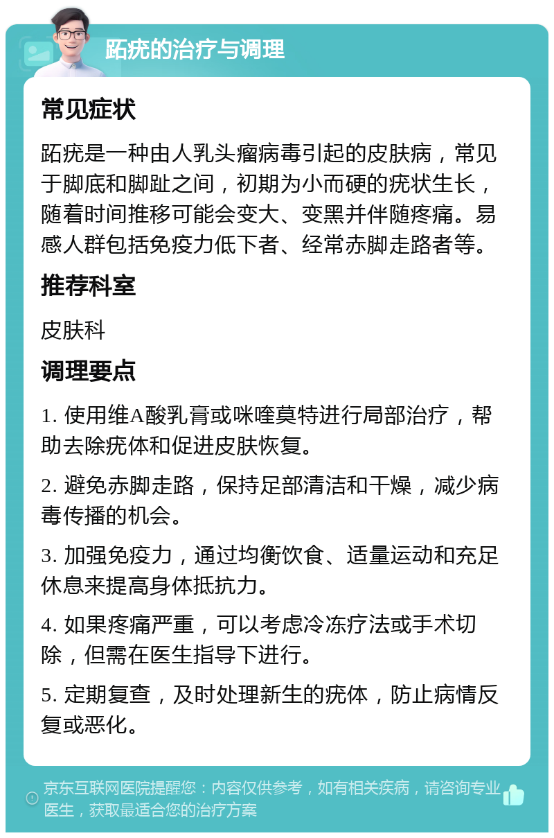 跖疣的治疗与调理 常见症状 跖疣是一种由人乳头瘤病毒引起的皮肤病，常见于脚底和脚趾之间，初期为小而硬的疣状生长，随着时间推移可能会变大、变黑并伴随疼痛。易感人群包括免疫力低下者、经常赤脚走路者等。 推荐科室 皮肤科 调理要点 1. 使用维A酸乳膏或咪喹莫特进行局部治疗，帮助去除疣体和促进皮肤恢复。 2. 避免赤脚走路，保持足部清洁和干燥，减少病毒传播的机会。 3. 加强免疫力，通过均衡饮食、适量运动和充足休息来提高身体抵抗力。 4. 如果疼痛严重，可以考虑冷冻疗法或手术切除，但需在医生指导下进行。 5. 定期复查，及时处理新生的疣体，防止病情反复或恶化。