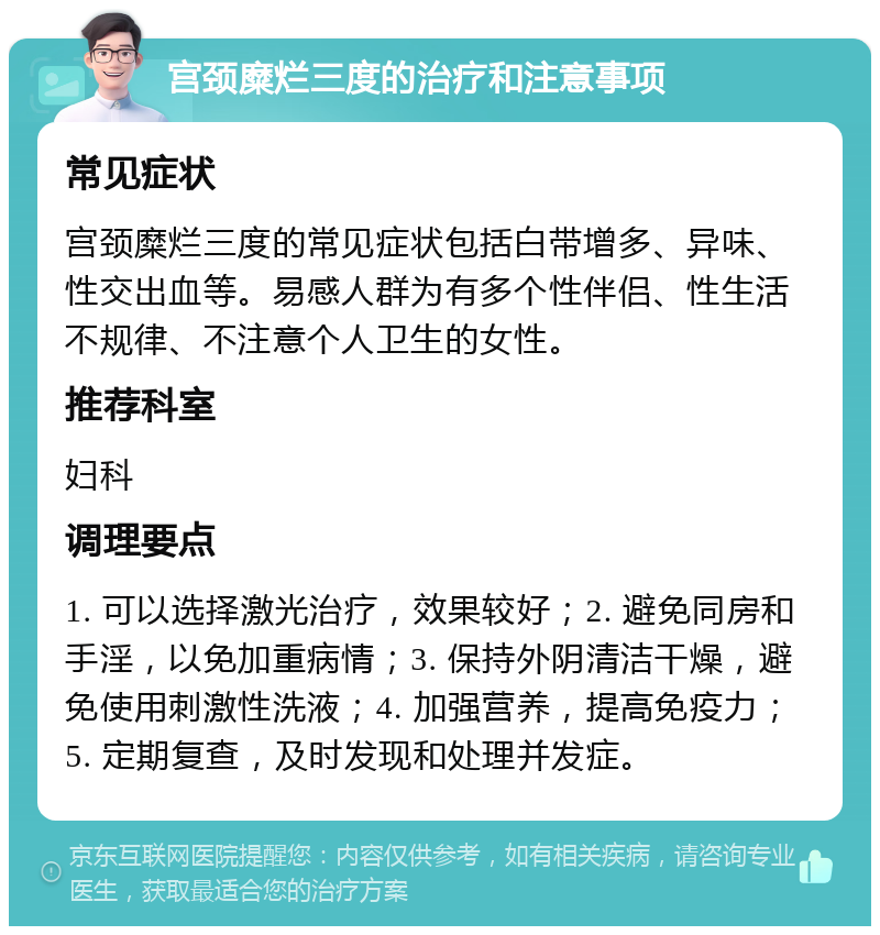 宫颈糜烂三度的治疗和注意事项 常见症状 宫颈糜烂三度的常见症状包括白带增多、异味、性交出血等。易感人群为有多个性伴侣、性生活不规律、不注意个人卫生的女性。 推荐科室 妇科 调理要点 1. 可以选择激光治疗，效果较好；2. 避免同房和手淫，以免加重病情；3. 保持外阴清洁干燥，避免使用刺激性洗液；4. 加强营养，提高免疫力；5. 定期复查，及时发现和处理并发症。