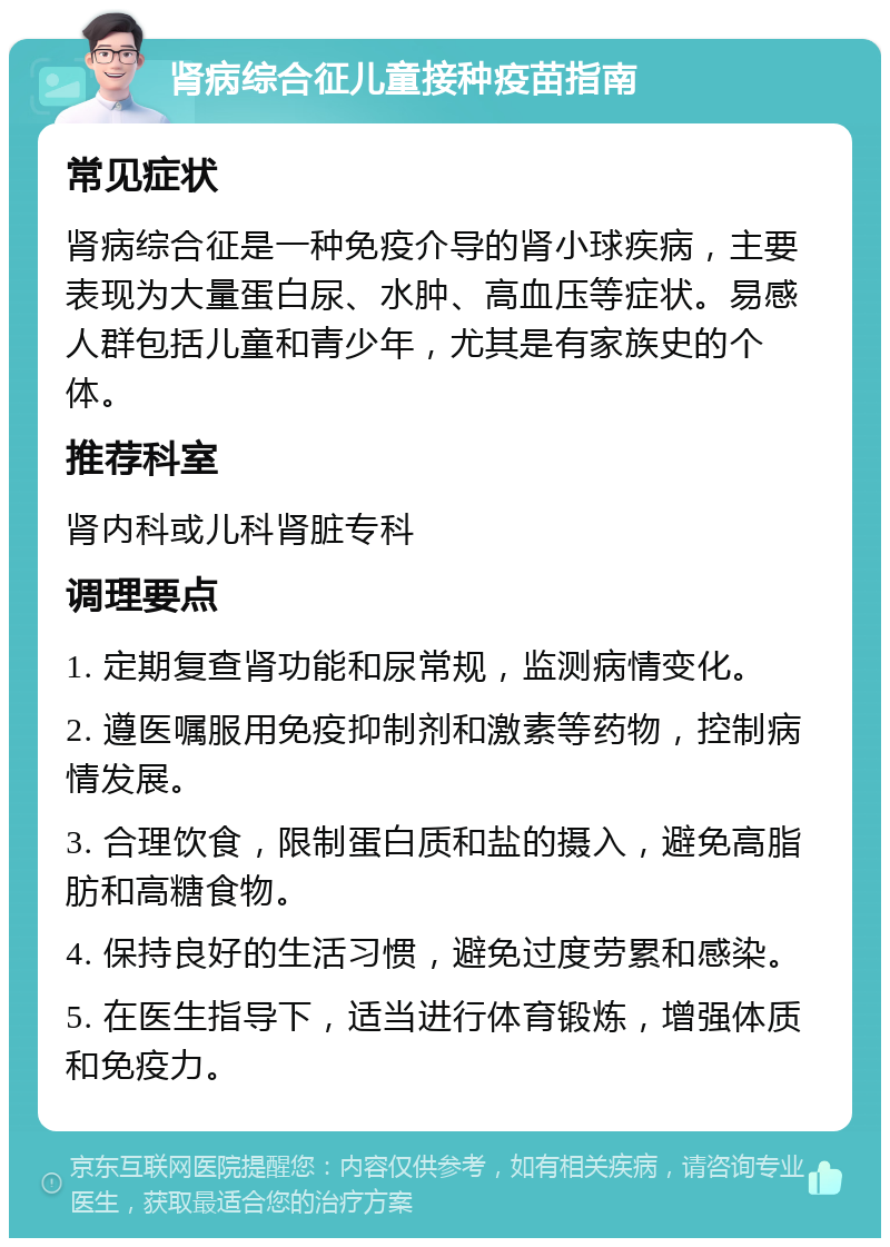 肾病综合征儿童接种疫苗指南 常见症状 肾病综合征是一种免疫介导的肾小球疾病，主要表现为大量蛋白尿、水肿、高血压等症状。易感人群包括儿童和青少年，尤其是有家族史的个体。 推荐科室 肾内科或儿科肾脏专科 调理要点 1. 定期复查肾功能和尿常规，监测病情变化。 2. 遵医嘱服用免疫抑制剂和激素等药物，控制病情发展。 3. 合理饮食，限制蛋白质和盐的摄入，避免高脂肪和高糖食物。 4. 保持良好的生活习惯，避免过度劳累和感染。 5. 在医生指导下，适当进行体育锻炼，增强体质和免疫力。