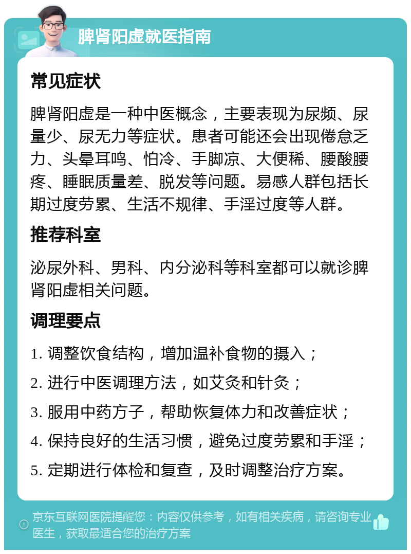 脾肾阳虚就医指南 常见症状 脾肾阳虚是一种中医概念，主要表现为尿频、尿量少、尿无力等症状。患者可能还会出现倦怠乏力、头晕耳鸣、怕冷、手脚凉、大便稀、腰酸腰疼、睡眠质量差、脱发等问题。易感人群包括长期过度劳累、生活不规律、手淫过度等人群。 推荐科室 泌尿外科、男科、内分泌科等科室都可以就诊脾肾阳虚相关问题。 调理要点 1. 调整饮食结构，增加温补食物的摄入； 2. 进行中医调理方法，如艾灸和针灸； 3. 服用中药方子，帮助恢复体力和改善症状； 4. 保持良好的生活习惯，避免过度劳累和手淫； 5. 定期进行体检和复查，及时调整治疗方案。