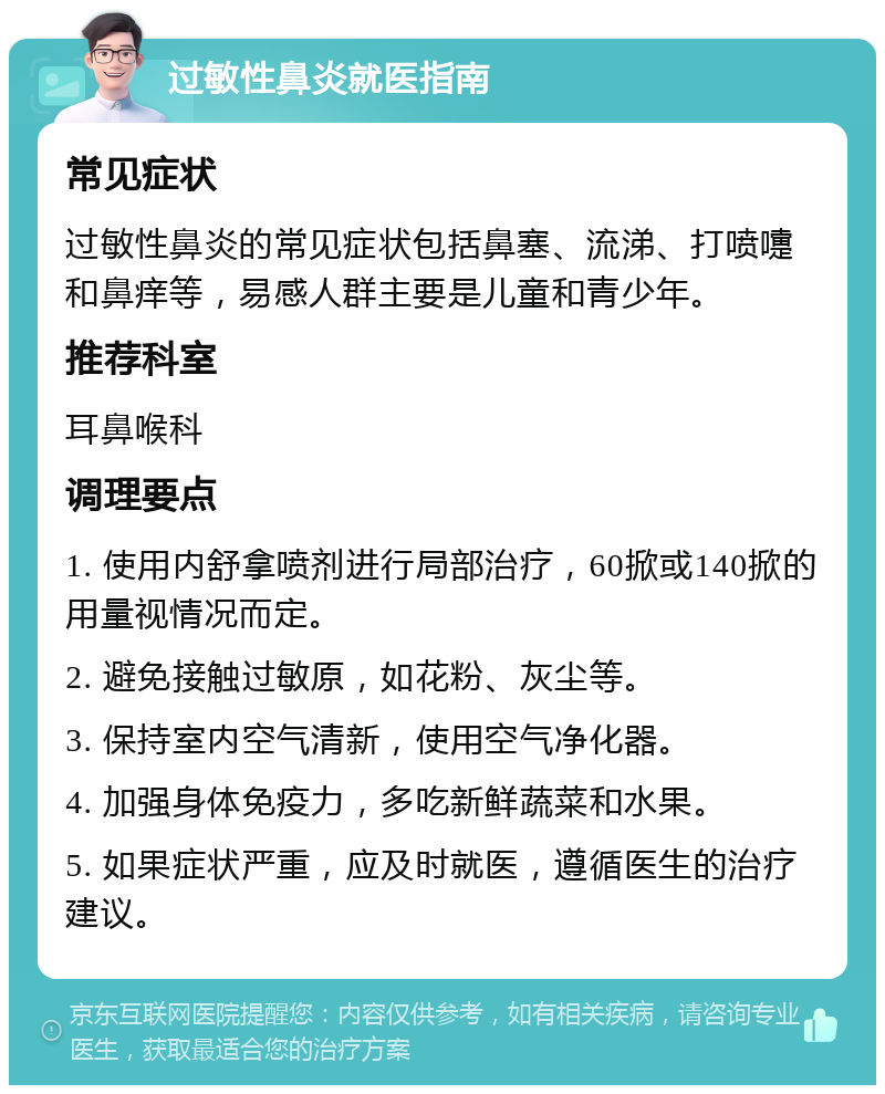 过敏性鼻炎就医指南 常见症状 过敏性鼻炎的常见症状包括鼻塞、流涕、打喷嚏和鼻痒等，易感人群主要是儿童和青少年。 推荐科室 耳鼻喉科 调理要点 1. 使用内舒拿喷剂进行局部治疗，60掀或140掀的用量视情况而定。 2. 避免接触过敏原，如花粉、灰尘等。 3. 保持室内空气清新，使用空气净化器。 4. 加强身体免疫力，多吃新鲜蔬菜和水果。 5. 如果症状严重，应及时就医，遵循医生的治疗建议。