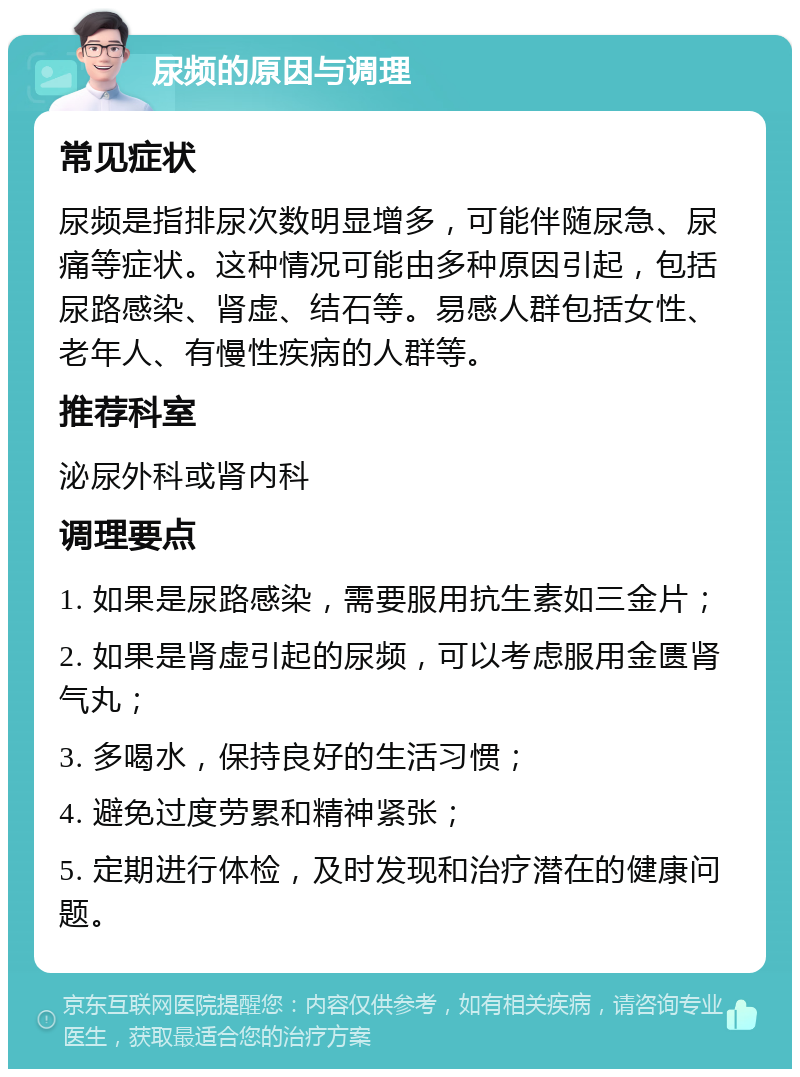 尿频的原因与调理 常见症状 尿频是指排尿次数明显增多，可能伴随尿急、尿痛等症状。这种情况可能由多种原因引起，包括尿路感染、肾虚、结石等。易感人群包括女性、老年人、有慢性疾病的人群等。 推荐科室 泌尿外科或肾内科 调理要点 1. 如果是尿路感染，需要服用抗生素如三金片； 2. 如果是肾虚引起的尿频，可以考虑服用金匮肾气丸； 3. 多喝水，保持良好的生活习惯； 4. 避免过度劳累和精神紧张； 5. 定期进行体检，及时发现和治疗潜在的健康问题。