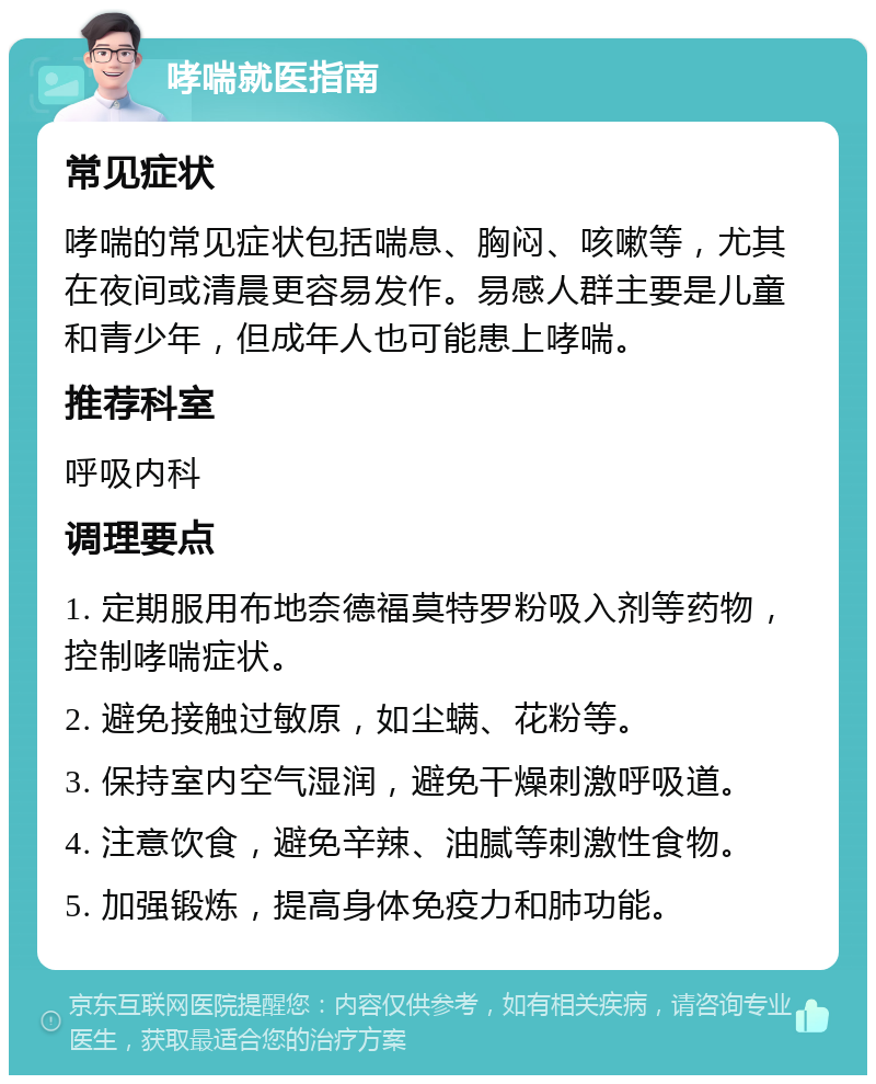 哮喘就医指南 常见症状 哮喘的常见症状包括喘息、胸闷、咳嗽等，尤其在夜间或清晨更容易发作。易感人群主要是儿童和青少年，但成年人也可能患上哮喘。 推荐科室 呼吸内科 调理要点 1. 定期服用布地奈德福莫特罗粉吸入剂等药物，控制哮喘症状。 2. 避免接触过敏原，如尘螨、花粉等。 3. 保持室内空气湿润，避免干燥刺激呼吸道。 4. 注意饮食，避免辛辣、油腻等刺激性食物。 5. 加强锻炼，提高身体免疫力和肺功能。