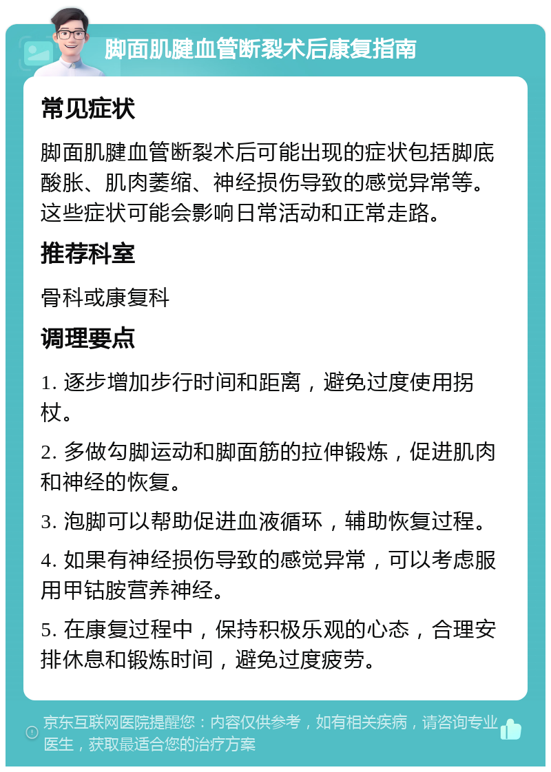 脚面肌腱血管断裂术后康复指南 常见症状 脚面肌腱血管断裂术后可能出现的症状包括脚底酸胀、肌肉萎缩、神经损伤导致的感觉异常等。这些症状可能会影响日常活动和正常走路。 推荐科室 骨科或康复科 调理要点 1. 逐步增加步行时间和距离，避免过度使用拐杖。 2. 多做勾脚运动和脚面筋的拉伸锻炼，促进肌肉和神经的恢复。 3. 泡脚可以帮助促进血液循环，辅助恢复过程。 4. 如果有神经损伤导致的感觉异常，可以考虑服用甲钴胺营养神经。 5. 在康复过程中，保持积极乐观的心态，合理安排休息和锻炼时间，避免过度疲劳。