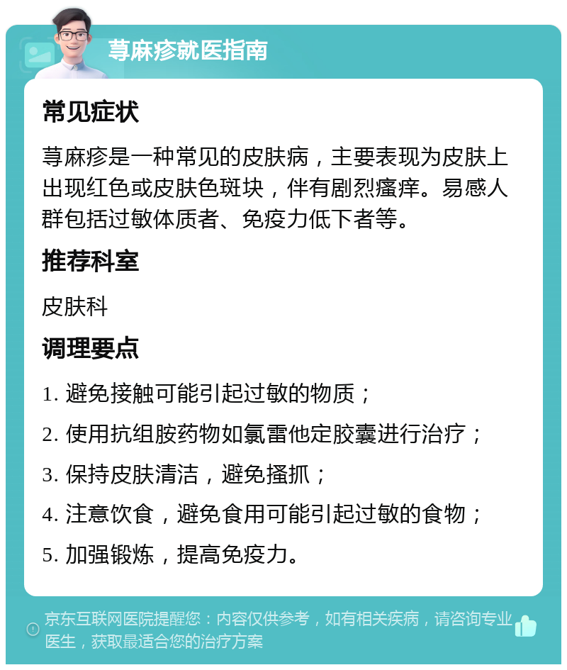 荨麻疹就医指南 常见症状 荨麻疹是一种常见的皮肤病，主要表现为皮肤上出现红色或皮肤色斑块，伴有剧烈瘙痒。易感人群包括过敏体质者、免疫力低下者等。 推荐科室 皮肤科 调理要点 1. 避免接触可能引起过敏的物质； 2. 使用抗组胺药物如氯雷他定胶囊进行治疗； 3. 保持皮肤清洁，避免搔抓； 4. 注意饮食，避免食用可能引起过敏的食物； 5. 加强锻炼，提高免疫力。