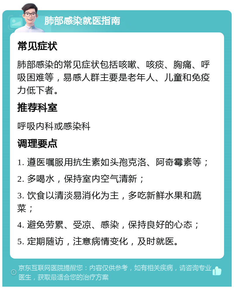 肺部感染就医指南 常见症状 肺部感染的常见症状包括咳嗽、咳痰、胸痛、呼吸困难等，易感人群主要是老年人、儿童和免疫力低下者。 推荐科室 呼吸内科或感染科 调理要点 1. 遵医嘱服用抗生素如头孢克洛、阿奇霉素等； 2. 多喝水，保持室内空气清新； 3. 饮食以清淡易消化为主，多吃新鲜水果和蔬菜； 4. 避免劳累、受凉、感染，保持良好的心态； 5. 定期随访，注意病情变化，及时就医。