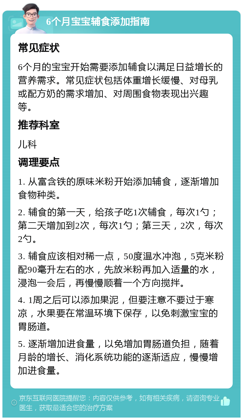 6个月宝宝辅食添加指南 常见症状 6个月的宝宝开始需要添加辅食以满足日益增长的营养需求。常见症状包括体重增长缓慢、对母乳或配方奶的需求增加、对周围食物表现出兴趣等。 推荐科室 儿科 调理要点 1. 从富含铁的原味米粉开始添加辅食，逐渐增加食物种类。 2. 辅食的第一天，给孩子吃1次辅食，每次1勺；第二天增加到2次，每次1勺；第三天，2次，每次2勺。 3. 辅食应该相对稀一点，50度温水冲泡，5克米粉配90毫升左右的水，先放米粉再加入适量的水，浸泡一会后，再慢慢顺着一个方向搅拌。 4. 1周之后可以添加果泥，但要注意不要过于寒凉，水果要在常温环境下保存，以免刺激宝宝的胃肠道。 5. 逐渐增加进食量，以免增加胃肠道负担，随着月龄的增长、消化系统功能的逐渐适应，慢慢增加进食量。